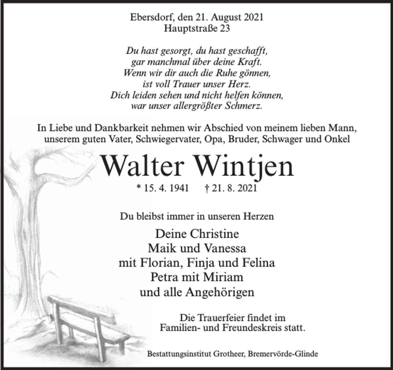 <p>Ebersdorf, den 21. August 2021<br />Hauptstraße 23<br />Du hast gesorgt, du hast geschafft,<br />gar manchmal über deine Kraft.<br />Wenn wir dir auch die Ruhe gönnen,<br />ist voll Trauer unser Herz.<br />Dich leiden sehen und nicht helfen können,<br />war unser allergrößter Schmerz.<br />In Liebe und Dankbarkeit nehmen wir Abschied von meinem lieben Mann,<br />unserem guten Vater, Schwiegervater, Opa, Bruder, Schwager und Onkel</p><p>Walter Wintjen<br />* 15. 4. 1941</p><p>† 21. 8. 2021</p><p>Du bleibst immer in unseren Herzen</p><p>Deine Christine<br />Maik und Vanessa<br />mit Florian, Finja und Felina<br />Petra mit Miriam<br />und alle Angehörigen<br />Die Trauerfeier findet im<br />Familien- und Freundeskreis statt.<br />Bestattungsinstitut Grotheer, Bremervörde-Glinde</p>