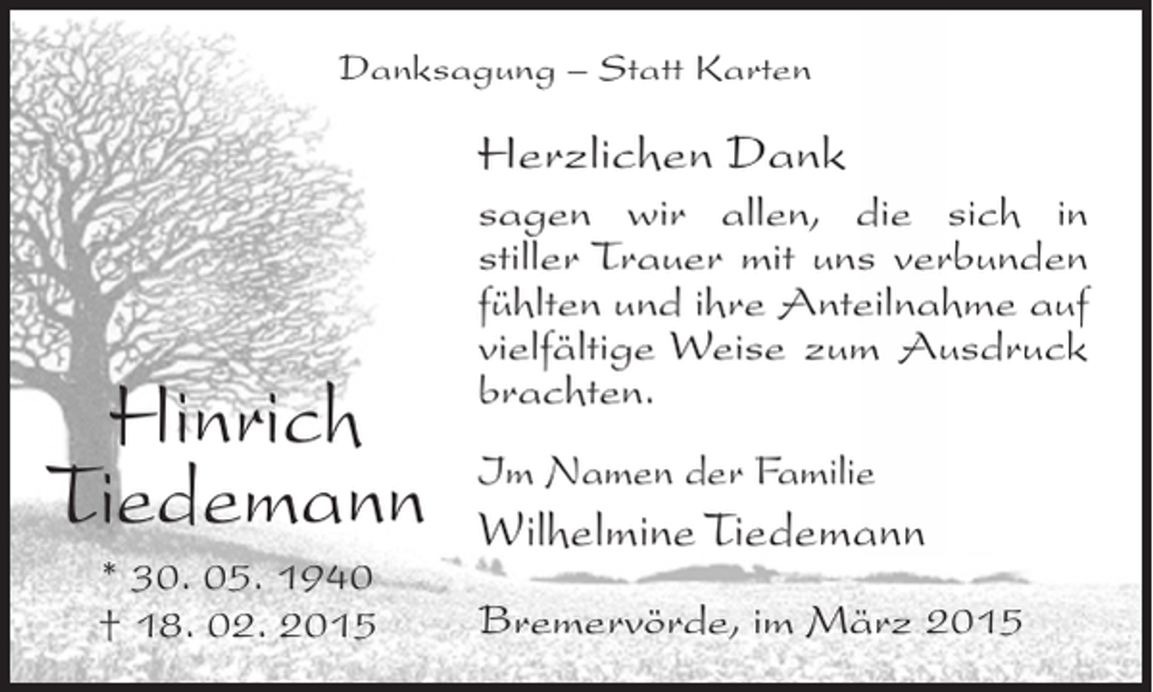 <p>Danksagung – Statt Karten</p><p>Herzlichen Dank</p><p>Hinrich<br />Tiedemann<br />* 30. 05. 1940<br />† 18. 02. 2015</p><p>sagen wir allen, die sich in<br />stiller Trauer mit uns verbunden<br />f<br />­ühlten und ihre Anteilnahme auf<br />vielfältige Weise zum Ausdruck<br />brachten.<br />Im Namen der Familie</p><p>Wilhelmine Tiedemann<br />Bremervörde, im März 2015</p>