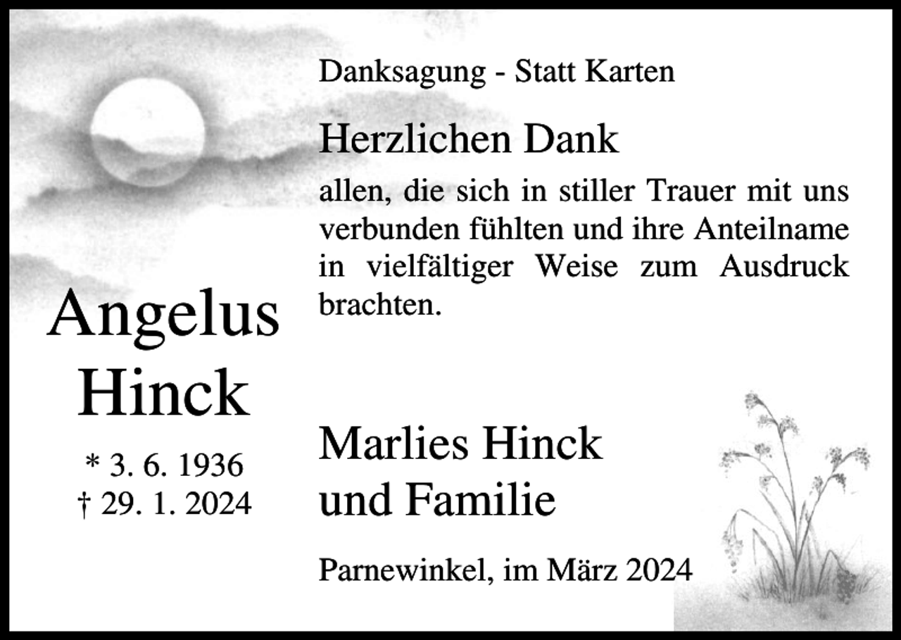 <p>Danksagung - Statt Karten</p><p>Herzlichen Dank</p><p>Angelus<br />Hinck<br />* 3. 6. 1936<br />† 29. 1. 2024</p><p>allen, die sich in stiller Trauer mit uns<br />verbunden fühlten und ihre Anteilname<br />in vielfältiger Weise zum Ausdruck<br />brachten.</p><p>Marlies Hinck<br />und Familie<br />Parnewinkel, im März 2024</p>
