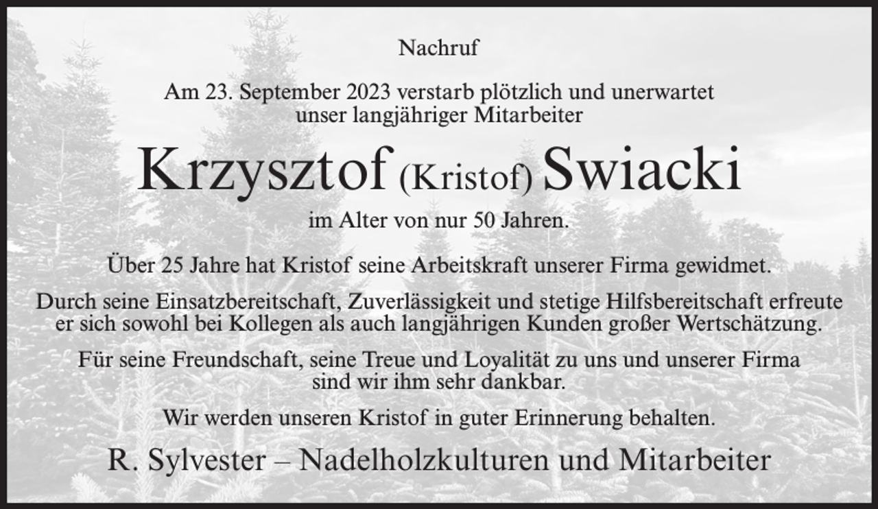 <p>Nachruf<br />Am 23. September 2023 verstarb plötzlich und unerwartet<br />unser langjähriger Mitarbeiter</p><p>Krzysztof (Kristof) Swiacki<br />im Alter von nur 50 Jahren.<br />Über 25 Jahre hat Kristof seine Arbeitskraft unserer Firma gewidmet.<br />Durch seine Einsatzbereitschaft, Zuverlässigkeit und stetige Hilfsbereitschaft erfreute<br />er sich sowohl bei Kollegen als auch langjährigen Kunden großer Wertschätzung.<br />Für seine Freundschaft, seine Treue und Loyalität zu uns und unserer Firma<br />sind wir ihm sehr dankbar.<br />Wir werden unseren Kristof in guter Erinnerung behalten.</p><p>R. Sylvester – Nadelholzkulturen und Mitarbeiter</p>