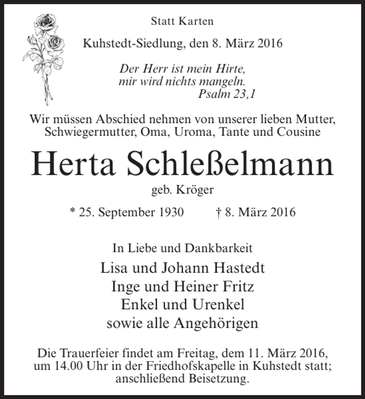 <p>Statt Karten</p><p>Kuhstedt-Siedlung, den 8. März 2016<br />Der Herr ist mein Hirte,<br />mir wird nichts mangeln.<br />Psalm 23,1<br />Wir müssen Abschied nehmen von unserer lieben Mutter,<br />Schwiegermutter, Oma, Uroma, Tante und Cousine</p><p>Herta Schleßelmann<br />geb. Kröger</p><p>* 25. September 1930 † 8. März 2016<br />In Liebe und Dankbarkeit</p><p>Lisa und Johann Hastedt<br />Inge und Heiner Fritz<br />Enkel und Urenkel<br />sowie alle Angehörigen<br />Die Trauerfeier findet am Freitag, dem 11. März 2016,<br />um 14.00 Uhr in der Friedhofskapelle in Kuhstedt statt;<br />anschließend Beisetzung.</p>