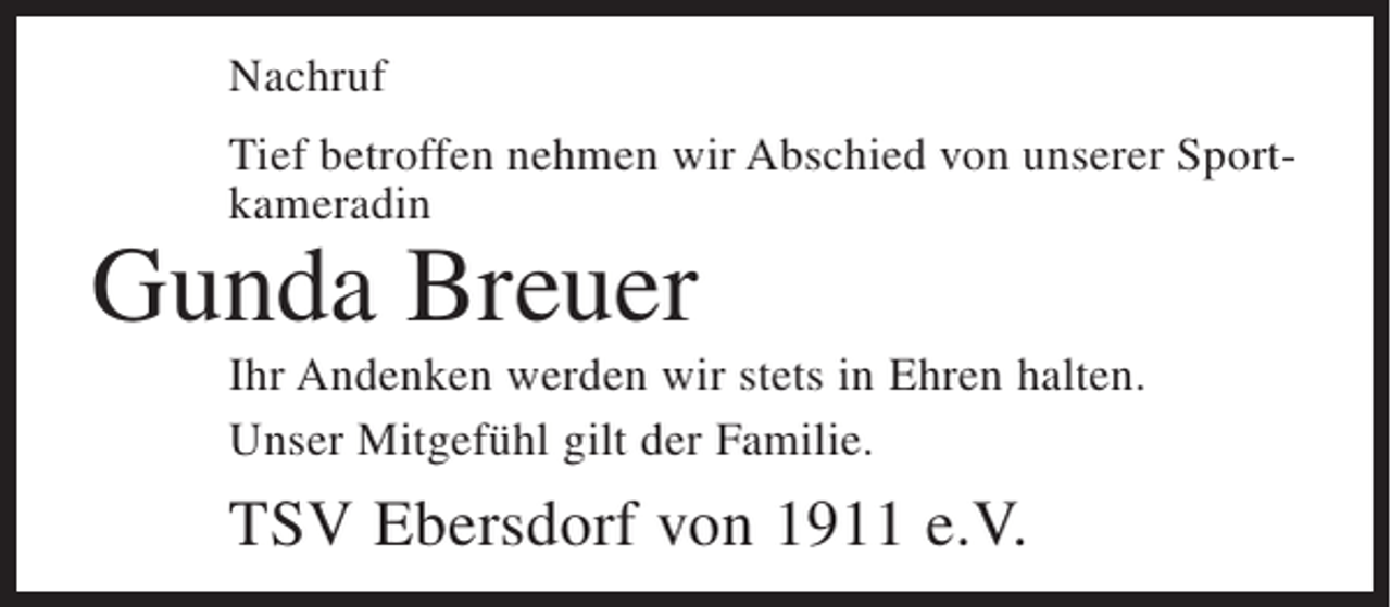 <p>Nachruf<br />Tief betroffen nehmen wir Abschied von unserer Sportkameradin</p><p>Gunda Breuer</p><p>Ihr Andenken werden wir stets in Ehren halten.<br />Unser Mitgefühl gilt der Familie.</p><p>TSV Ebersdorf von 1911 e.V.</p>