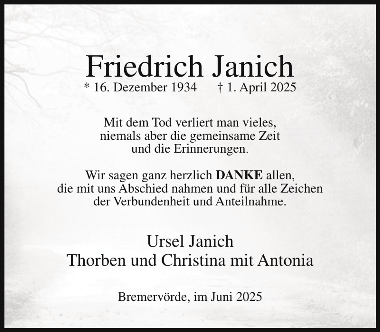 <p>Friedrich Janich<br />† 1. April 2025</p><p>* 16. Dezember 1934</p><p>Mit dem Tod verliert man vieles,<br />niemals aber die gemeinsame Zeit<br />und die Erinnerungen.<br />Wir sagen ganz herzlich DANKE allen,<br />die mit uns Abschied nahmen und für alle Zeichen<br />der Verbundenheit und Anteilnahme.</p><p>Ursel Janich<br />Thorben und Christina mit Antonia<br />Bremervörde, im Juni 2025</p>