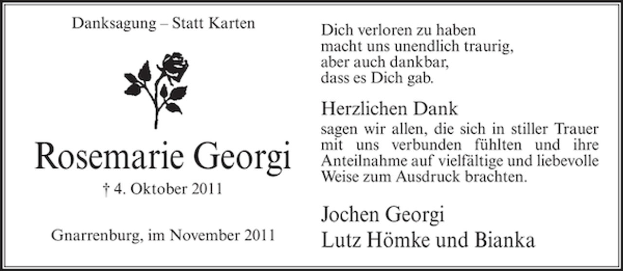 <p>Danksagung – Statt Karten</p><p>Dich verloren zu haben<br />macht uns unendlich traurig,<br />aber auch dankbar,<br />dass es Dich gab.</p><p>Herzlichen Dank</p><p>Rosemarie Georgi<br />† 4. Oktober 2011<br />Gnarrenburg, im November 2011</p><p>sagen wir allen, die sich in stiller Trauer<br />mit uns verbunden fühlten und ihre<br />Anteilnahme auf vielfältige und liebevolle<br />Weise zum Ausdruck brachten.</p><p>Jochen Georgi<br />Lutz Hömke und Bianka</p>
