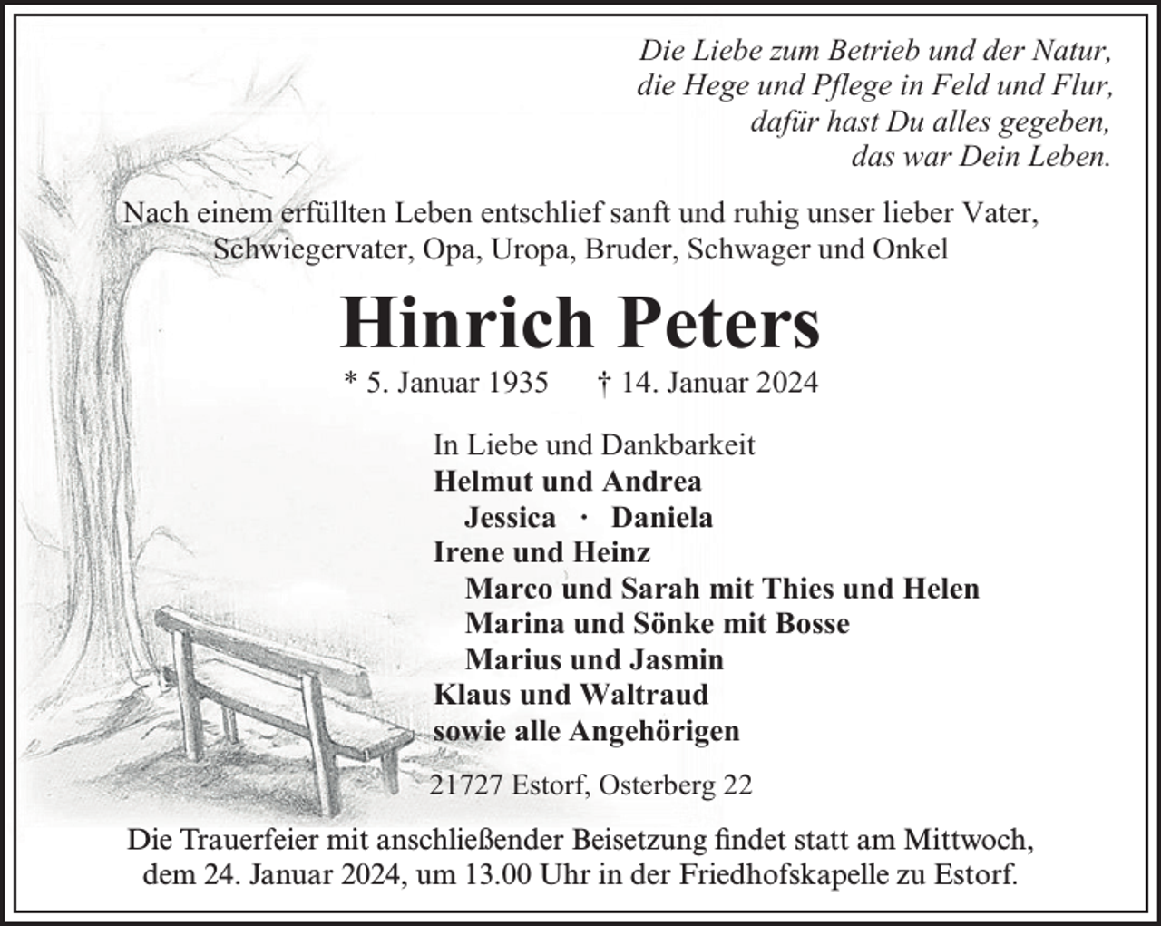<p>Die Liebe zum Betrieb und der Natur,<br />die Hege und Pflege in Feld und Flur,<br />dafür hast Du alles gegeben,<br />das war Dein Leben.<br />Nach einem erfüllten Leben entschlief sanft und ruhig unser lieber Vater,<br />Schwiegervater, Opa, Uropa, Bruder, Schwager und Onkel</p><p>Hinrich Peters<br />* 5. Januar 1935</p><p>† 14. Januar 2024</p><p>In Liebe und Dankbarkeit<br />Helmut und Andrea<br />Jessica ∙ Daniela<br />Irene und Heinz<br />Marco und Sarah mit Thies und Helen<br />Marina und Sönke mit Bosse<br />Marius und Jasmin<br />Klaus und Waltraud<br />sowie alle Angehörigen<br />21727 Estorf, Osterberg 22</p><p>ndet statt<br />Die Trauerfeier mit anschließender Beisetzung<br />Beisetzung fifindet<br />statt am<br />am Mittwoch,<br />dem<br />Januar 2024,<br />2024, um 13.00 Uhr in der Friedhofskapelle zu Estorf.<br />dem 24.<br />24.Januar</p>