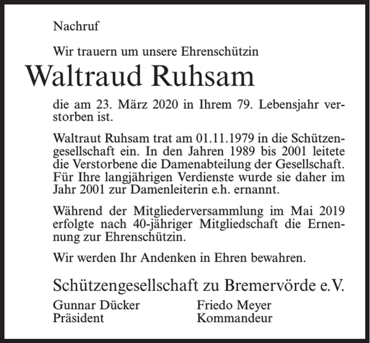 <p>Nachruf<br />Wir trauern um unsere Ehrenschützin</p><p>Waltraud Ruhsam</p><p>die am 23. März 2020 in Ihrem 79. Lebensjahr verstorben ist.<br />Waltraut Ruhsam trat am 01.11.1979 in die Schützengesellschaft ein. In den Jahren 1989 bis 2001 leitete<br />die Verstorbene die Damenabteilung der Gesellschaft.<br />Für Ihre langjährigen Verdienste wurde sie daher im<br />Jahr 2001 zur Damenleiterin e.h. ernannt.<br />Während der Mitgliederversammlung im Mai 2019<br />erfolgte nach 40-jähriger Mitgliedschaft die Ernennung zur Ehrenschützin.<br />Wir werden Ihr Andenken in Ehren bewahren.</p><p>Schützengesellschaft zu Bremervörde e.V.<br />Gunnar Dücker<br />Friedo Meyer<br />Präsident Kommandeur</p>