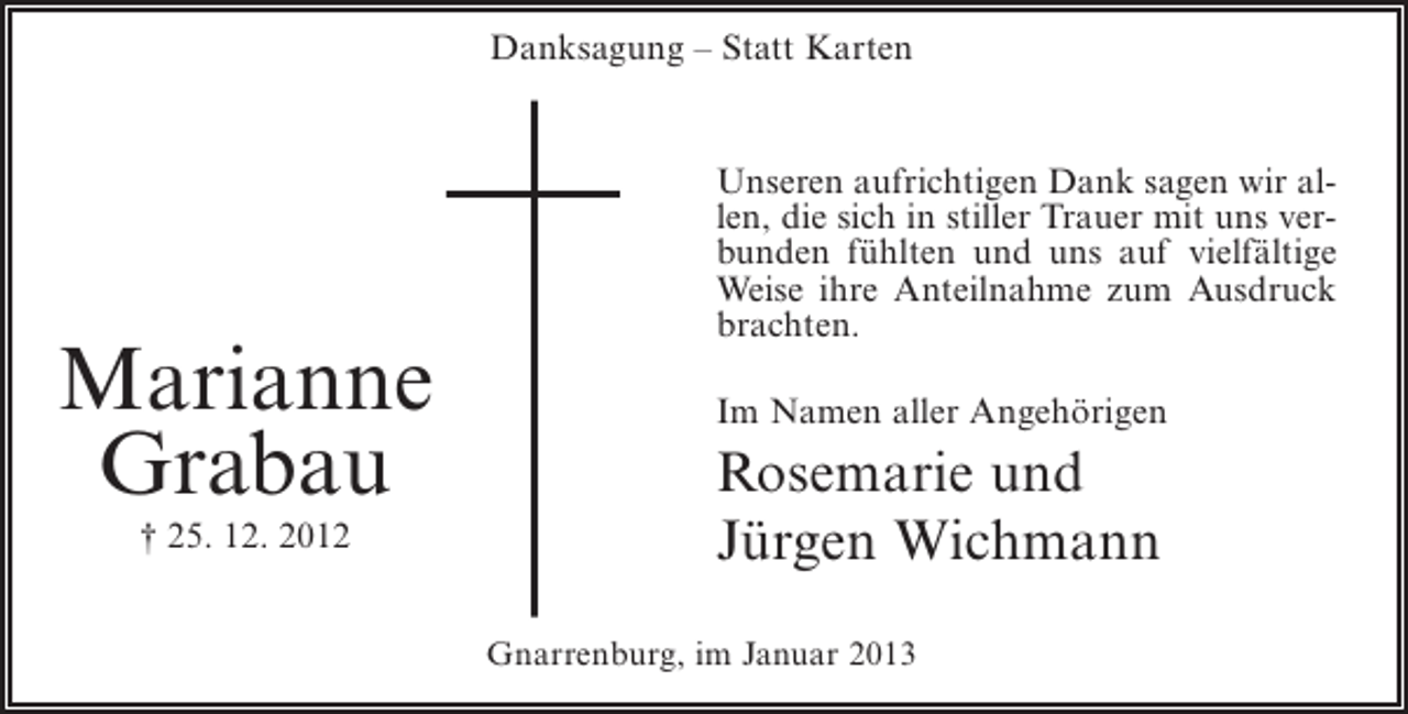 <p>Danksagung – Statt Karten</p><p>Unseren aufrichtigen Dank sagen wir allen, die sich in stiller Trauer mit uns verbunden fühlten und uns auf vielfältige<br />Weise ihre Anteilnahme zum Ausdruck<br />brachten.</p><p>Marianne<br />Grabau<br />† 25. 12. 2012</p><p>Im Namen aller Angehörigen</p><p>Rosemarie und<br />Jürgen Wichmann<br />Gnarrenburg, im Januar 2013</p>