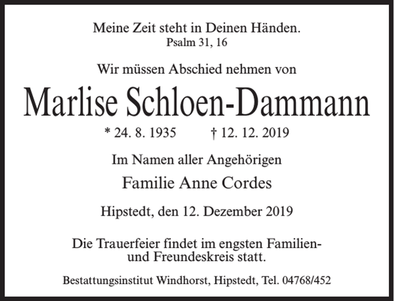 <p>Meine Zeit steht in Deinen Händen.<br />Psalm 31, 16</p><p>Wir müssen Abschied nehmen von</p><p>Marlise Schloen-Dammann<br />* 24. 8. 1935 † 12. 12. 2019<br />Im Namen aller Angehörigen</p><p>Familie Anne Cordes<br />Hipstedt, den 12. Dezember 2019<br />Die Trauerfeier findet im engsten Familienund Freundeskreis statt.<br />Bestattungsinstitut Windhorst, Hipstedt, Tel. 04768/452</p>