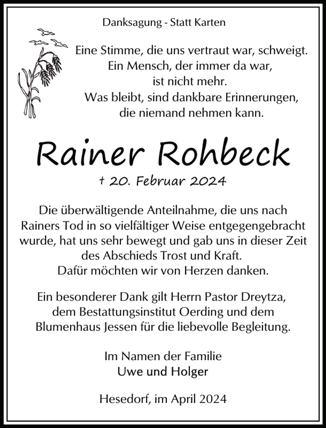 <p>Danksagung - Statt Karten</p><p>Eine Stimme, die uns vertraut war, schweigt.<br />Ein Mensch, der immer da war,<br />ist nicht mehr.<br />Was bleibt, sind dankbare Erinnerungen,<br />die niemand nehmen kann.</p><p>Rainer Rohbeck<br />† 20. Februar 2024</p><p>Die überwältigende Anteilnahme, die uns nach<br />Rainers Tod in so vielfältiger Weise entgegengebracht<br />wurde, hat uns sehr bewegt und gab uns in dieser Zeit<br />des Abschieds Trost und Kraft.<br />Dafür möchten wir von Herzen danken.<br />Ein besonderer Dank gilt Herrn Pastor Dreytza,<br />dem Bestattungsinstitut Oerding und dem<br />Blumenhaus Jessen für die liebevolle Begleitung.<br />Im Namen der Familie<br />Hesedorf, im April 2024</p>
