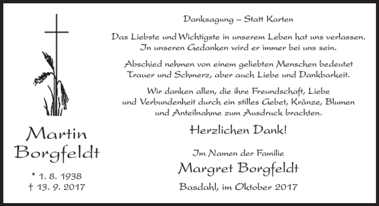 <p>Danksagung – Statt Karten<br />Das Liebste und Wichtigste in unserem Leben hat uns verlassen.<br />In unseren Gedanken wird er immer bei uns sein.<br />Abschied nehmen von einem geliebten Menschen bedeutet<br />­Trauer und Schmerz, aber auch Liebe und Dankbarkeit.<br />Wir danken allen, die ihre Freundschaft, Liebe<br />und ­Verbundenheit durch ein stilles Gebet, Kränze, Blumen<br />und Anteilnahme zum Ausdruck brachten.</p><p>Martin<br />Borgfeldt<br />* 1. 8. 1938<br />† 13. 9. 2017</p><p>Herzlichen Dank!<br />Im Namen der Familie</p><p>Margret Borgfeldt<br />Basdahl, im Oktober 2017</p>