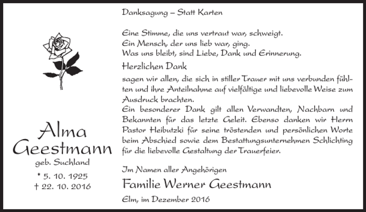 <p>Danksagung – Statt Karten<br />Eine Stimme, die uns vertraut war, schweigt.<br />Ein Mensch, der uns lieb war, ging.<br />Was uns bleibt, sind Liebe, Dank und Erinnerung.</p><p>Herzlichen Dank</p><p>Alma<br />Geestmann<br />geb. Suchland<br />* 5. 10. 1925<br />† 22. 10. 2016</p><p>sagen wir allen, die sich in stiller Trauer mit uns verbunden fühlten und ihre Anteilnahme auf vielfältige und liebevolle Weise zum<br />Ausdruck brachten.<br />Ein besonderer Dank gilt allen Verwandten, Nachbarn und<br />Bekannten für das letzte Geleit. Ebenso danken wir Herrn<br />Pastor Heibutzki für seine tröstenden und persönlichen Worte<br />beim Abschied sowie dem ­Bestattungsunternehmen Schlichting<br />für die liebevolle Gestaltung der Trauerfeier.<br />Im Namen aller Angehörigen</p><p>Familie Werner Geestmann<br />Elm, im Dezember 2016</p>
