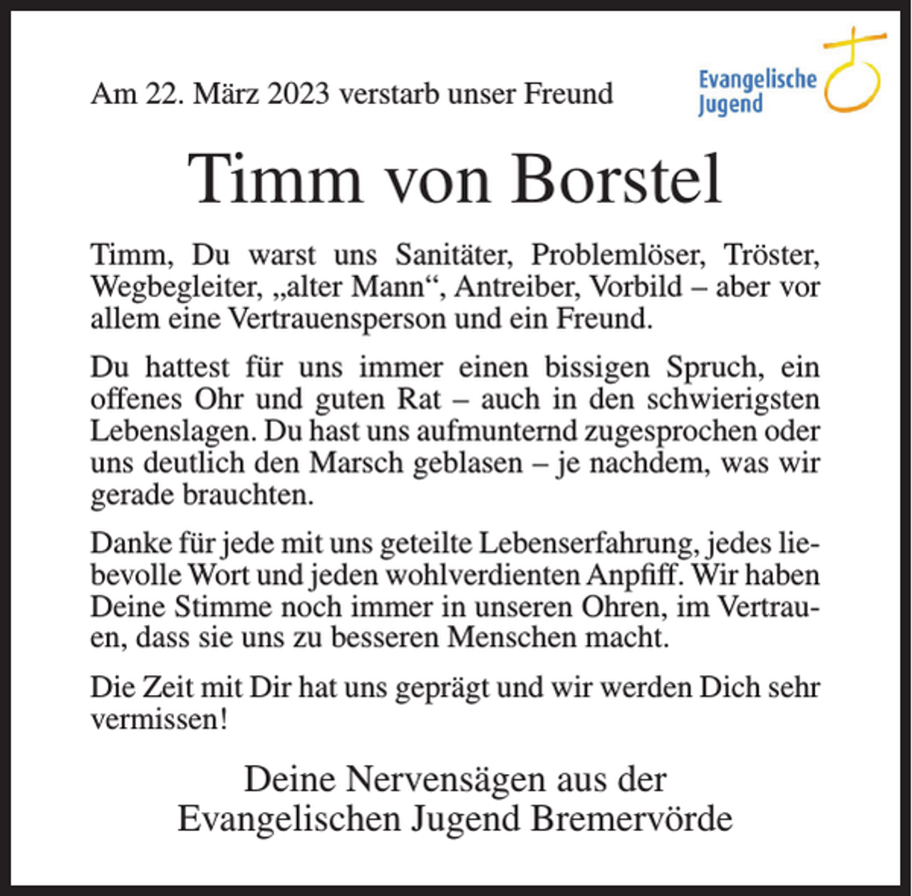 <p>Am 22. März 2023 verstarb unser Freund</p><p>Timm von Borstel<br />Timm, Du warst uns Sanitäter, Problemlöser, Tröster,<br />Wegbegleiter, „alter Mann“, Antreiber, Vorbild – aber vor<br />allem eine Vertrauensperson und ein Freund.<br />Du hattest für uns immer einen bissigen Spruch, ein<br />offenes Ohr und guten Rat – auch in den schwierigsten<br />Lebenslagen. Du hast uns aufmunternd zugesprochen oder<br />uns deutlich den Marsch geblasen – je nachdem, was wir<br />gerade brauchten.<br />Danke für jede mit uns geteilte Lebenserfahrung, jedes liebevolle Wort und jeden wohlverdienten Anpfiff. Wir haben<br />Deine Stimme noch immer in unseren Ohren, im Vertrauen, dass sie uns zu besseren Menschen macht.<br />Die Zeit mit Dir hat uns geprägt und wir werden Dich sehr<br />vermissen!</p><p>Deine Nervensägen aus der<br />Evangelischen Jugend Bremervörde</p>