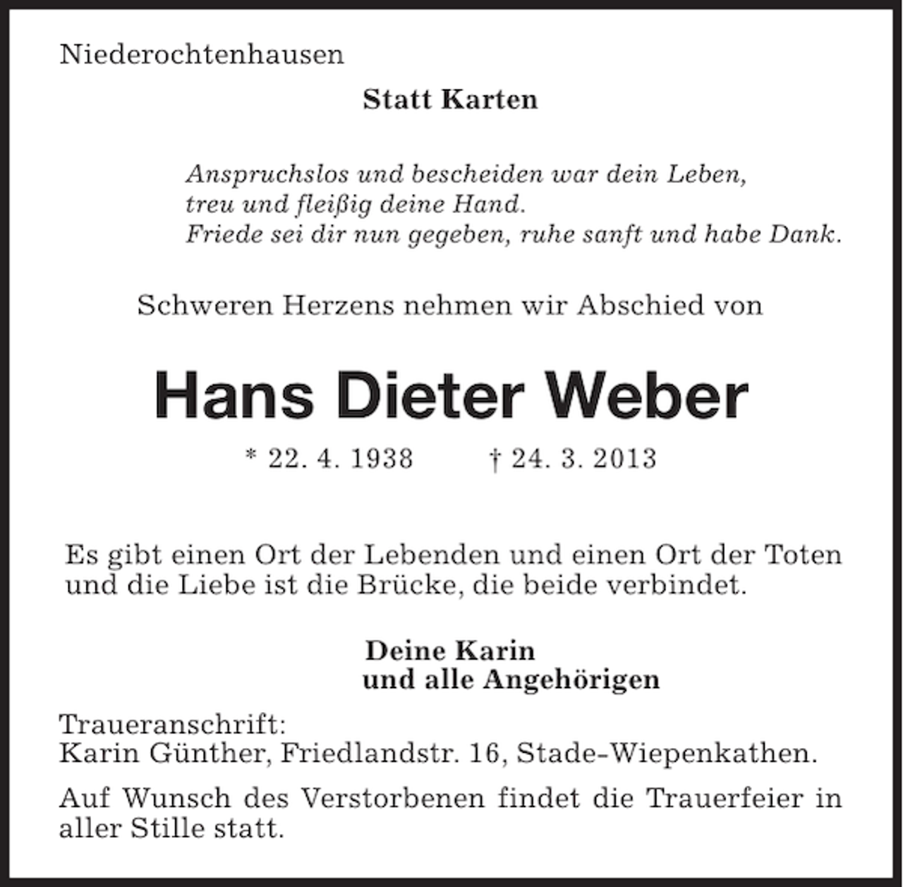 <p>Niederochtenhausen<br />Statt Karten<br />Anspruchslos und bescheiden war dein Leben,<br />treu und fleißig deine Hand.<br />Friede sei dir nun gegeben, ruhe sanft und habe Dank.</p><p>Schweren Herzens nehmen wir Abschied von</p><p>Hans Dieter Weber<br />* 22. 4. 1938</p><p>† 24. 3. 2013</p><p>Es gibt einen Ort der Lebenden und einen Ort der Toten<br />und die Liebe ist die Brücke, die beide verbindet.<br />Deine Karin<br />und alle Angehörigen<br />Traueranschrift:<br />Karin Günther, Friedlandstr. 16, Stade-Wiepenkathen.<br />Auf Wunsch des Verstorbenen findet die Trauerfeier in<br />aller Stille statt.</p>