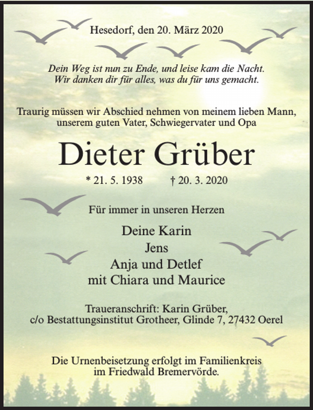 <p>Hesedorf, den 20. März 2020<br />Dein Weg ist nun zu Ende, und leise kam die Nacht.<br />Wir danken dir für alles, was du für uns gemacht.<br />Traurig müssen wir Abschied nehmen von meinem lieben Mann,<br />unserem guten Vater, Schwiegervater und Opa</p><p>Dieter Grüber<br />* 21. 5. 1938 † 20. 3. 2020<br />Für immer in unseren Herzen</p><p>Deine Karin<br />Jens<br />Anja und Detlef<br />mit Chiara und Maurice<br />Traueranschrift: Karin Grüber,<br />c/o Bestattungsinstitut Grotheer, Glinde 7, 27432 Oerel</p><p>Die Urnenbeisetzung erfolgt im Familienkreis<br />im Friedwald Bremervörde.</p>