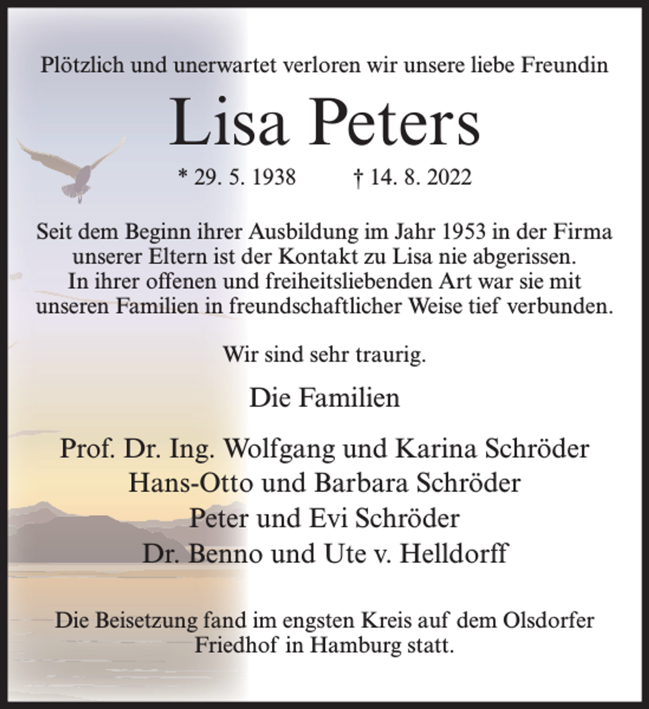 <p>Plötzlich und unerwartet verloren wir unsere liebe Freundin</p><p>Lisa Peters<br />* 29. 5. 1938</p><p>† 14. 8. 2022</p><p>Seit dem Beginn ihrer Ausbildung im Jahr 1953 in der Firma<br />unserer Eltern ist der Kontakt zu Lisa nie abgerissen.<br />In ihrer offenen und freiheitsliebenden Art war sie mit<br />unseren Familien in freundschaftlicher Weise tief verbunden.<br />Wir sind sehr traurig.</p><p>Die Familien<br />Prof. Dr. Ing. Wolfgang und Karina Schröder<br />Hans-Otto und Barbara Schröder<br />Peter und Evi Schröder<br />Dr. Benno und Ute v. Helldorff<br />Die Beisetzung fand im engsten Kreis auf dem Olsdorfer<br />Friedhof in Hamburg statt.</p>