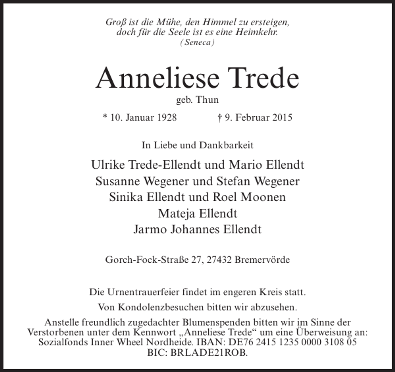 <p>Groß ist die Mühe, den Himmel zu ersteigen,<br />doch für die Seele ist es eine Heimkehr.<br />(Seneca)</p><p>Anneliese Trede<br />geb. Thun</p><p>* 10. Januar 1928 † 9. Februar 2015<br />In Liebe und Dankbarkeit</p><p>Ulrike Trede-Ellendt und Mario Ellendt<br />Susanne Wegener und Stefan Wegener<br />Sinika Ellendt und Roel Moonen<br />Mateja Ellendt<br />Jarmo Johannes Ellendt<br />Gorch-Fock-Straße 27, 27432 Bremervörde<br />Die Urnentrauerfeier findet im engeren Kreis statt.<br />Von Kondolenzbesuchen bitten wir abzusehen.<br />Anstelle freundlich zugedachter Blumenspenden bitten wir im Sinne der<br />Verstorbenen unter dem Kennwort „Anneliese Trede“ um eine Überweisung an:<br />Sozialfonds Inner Wheel Nordheide. IBAN: DE76 2415 1235 0000 3108 05<br />BIC: BRLADE21ROB.</p>
