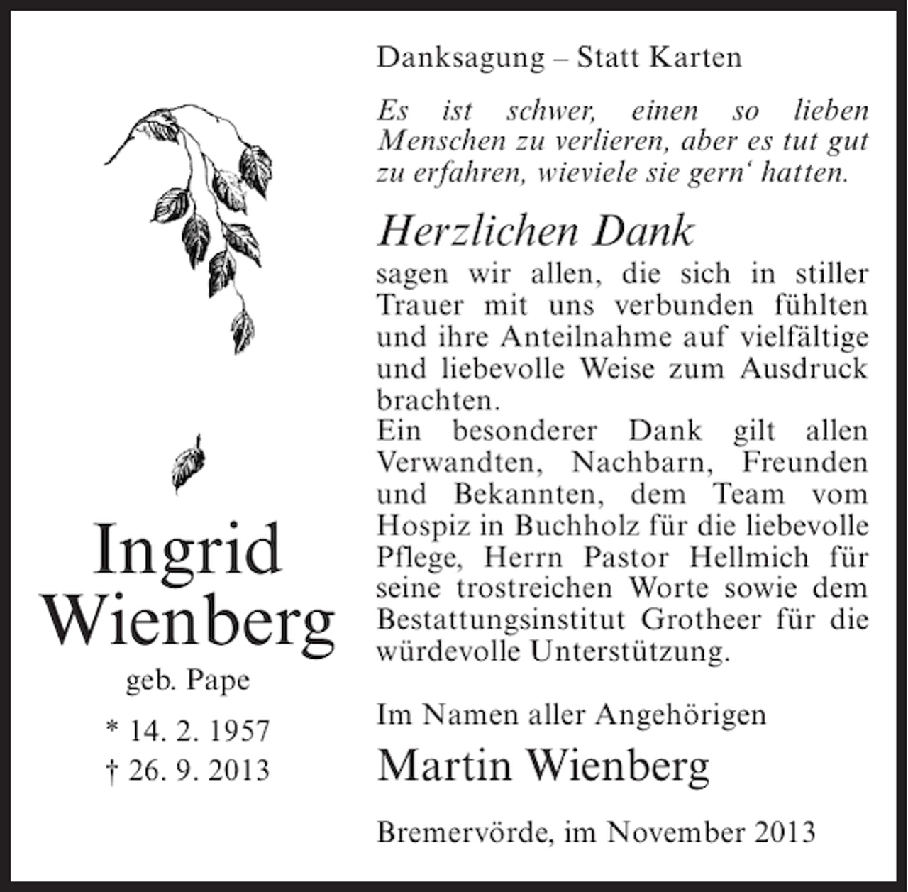<p>Danksagung – Statt Karten<br />Es ist schwer, einen so lieben<br />Menschen zu verlieren, aber es tut gut<br />zu erfahren, wieviele sie gern‘ hatten.</p><p>Herzlichen Dank</p><p>Ingrid<br />Wienberg<br />geb. Pape</p><p>* 14. 2. 1957<br />† 26. 9. 2013</p><p>sagen wir allen, die sich in stiller<br />Trauer mit uns verbunden fühlten<br />und ihre Anteilnahme auf vielfältige<br />und liebevolle Weise zum Ausdruck<br />brachten.<br />Ein besonderer Dank gilt allen<br />Verwandten, Nachbarn, Freunden<br />und Bekannten, dem Team vom<br />Hospiz in Buchholz für die liebevolle<br />Pflege, Herrn Pastor Hellmich für<br />seine trostreichen Worte sowie dem<br />Bestattungsinstitut Grotheer für die<br />würdevolle Unterstützung.<br />Im Namen aller Angehörigen</p><p>Martin Wienberg<br />Bremervörde, im November 2013</p>