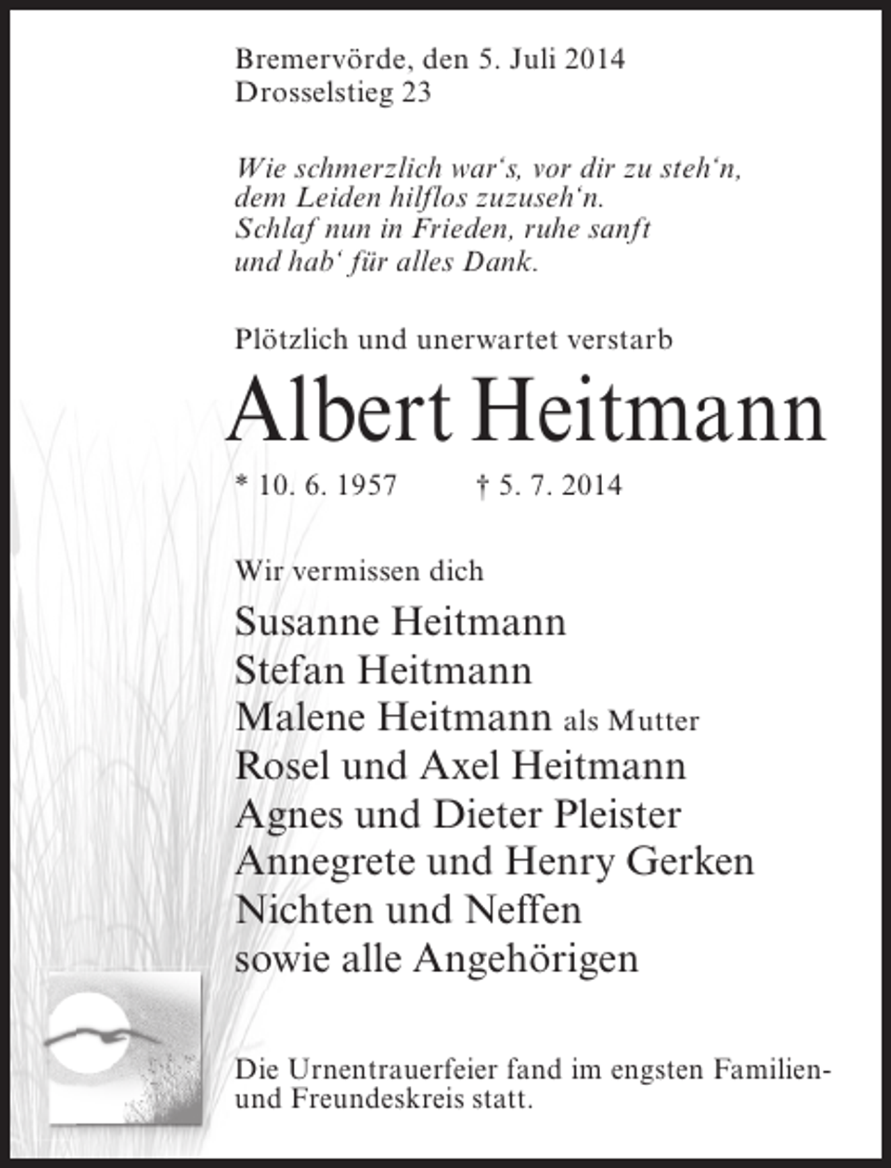 <p>Bremervörde, den 5. Juli 2014<br />Drosselstieg 23<br />Wie schmerzlich war‘s, vor dir zu steh‘n,<br />dem Leiden hilflos zuzuseh‘n.<br />Schlaf nun in Frieden, ruhe sanft<br />und hab‘ für alles Dank.<br />Plötzlich und unerwartet verstarb</p><p>Albert Heitmann<br />* 10. 6. 1957 † 5. 7. 2014<br />Wir vermissen dich</p><p>Susanne Heitmann<br />Stefan Heitmann<br />Malene Heitmann als Mutter<br />Rosel und Axel Heitmann<br />Agnes und Dieter Pleister<br />Annegrete und Henry Gerken<br />Nichten und Neffen<br />sowie alle Angehörigen<br />Die Urnentrauerfeier fand im engsten Familienund Freundeskreis statt.</p>