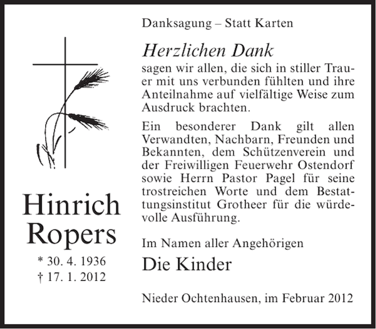 <p>Danksagung – Statt Karten</p><p>Herzlichen Dank</p><p>Hinrich<br />Ropers<br />* 30. 4. 1936<br />† 17. 1. 2012</p><p>sagen wir allen, die sich in stiller Trauer mit uns verbunden fühlten und ihre<br />Anteilnahme auf vielfältige Weise zum<br />Ausdruck brachten.<br />Ein besonderer Dank gilt allen<br />Verwandten, Nachbarn, Freunden und<br />Bekannten, dem Schützenverein und<br />der Freiwilligen Feuerwehr Ostendorf<br />sowie Herrn Pastor Pagel für seine<br />trostreichen Worte und dem Bestattungsinstitut Grotheer für die würdevolle Ausführung.<br />Im Namen aller Angehörigen</p><p>Die Kinder<br />Nieder Ochtenhausen, im Februar 2012</p>