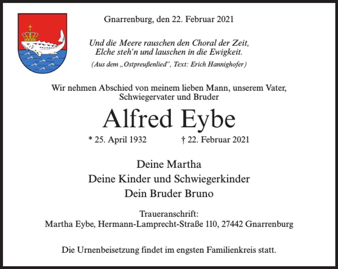 <p>Gnarrenburg, den 22. Februar 2021<br />Und die Meere rauschen den Choral der Zeit,<br />Elche steh‘n und lauschen in die Ewigkeit.<br />(Aus dem „Ostpreußenlied“, Text: Erich Hannighofer)</p><p>Wir nehmen Abschied von meinem lieben Mann, unserem Vater,<br />Schwiegervater und Bruder</p><p>Alfred Eybe<br />* 25. April 1932 † 22. Februar 2021</p><p>Deine Martha<br />Deine Kinder und Schwiegerkinder<br />Dein Bruder Bruno<br />Traueranschrift:<br />Martha Eybe, Hermann-Lamprecht-Straße 110, 27442 Gnarrenburg<br />Die Urnenbeisetzung findet im engsten Familienkreis statt.</p>