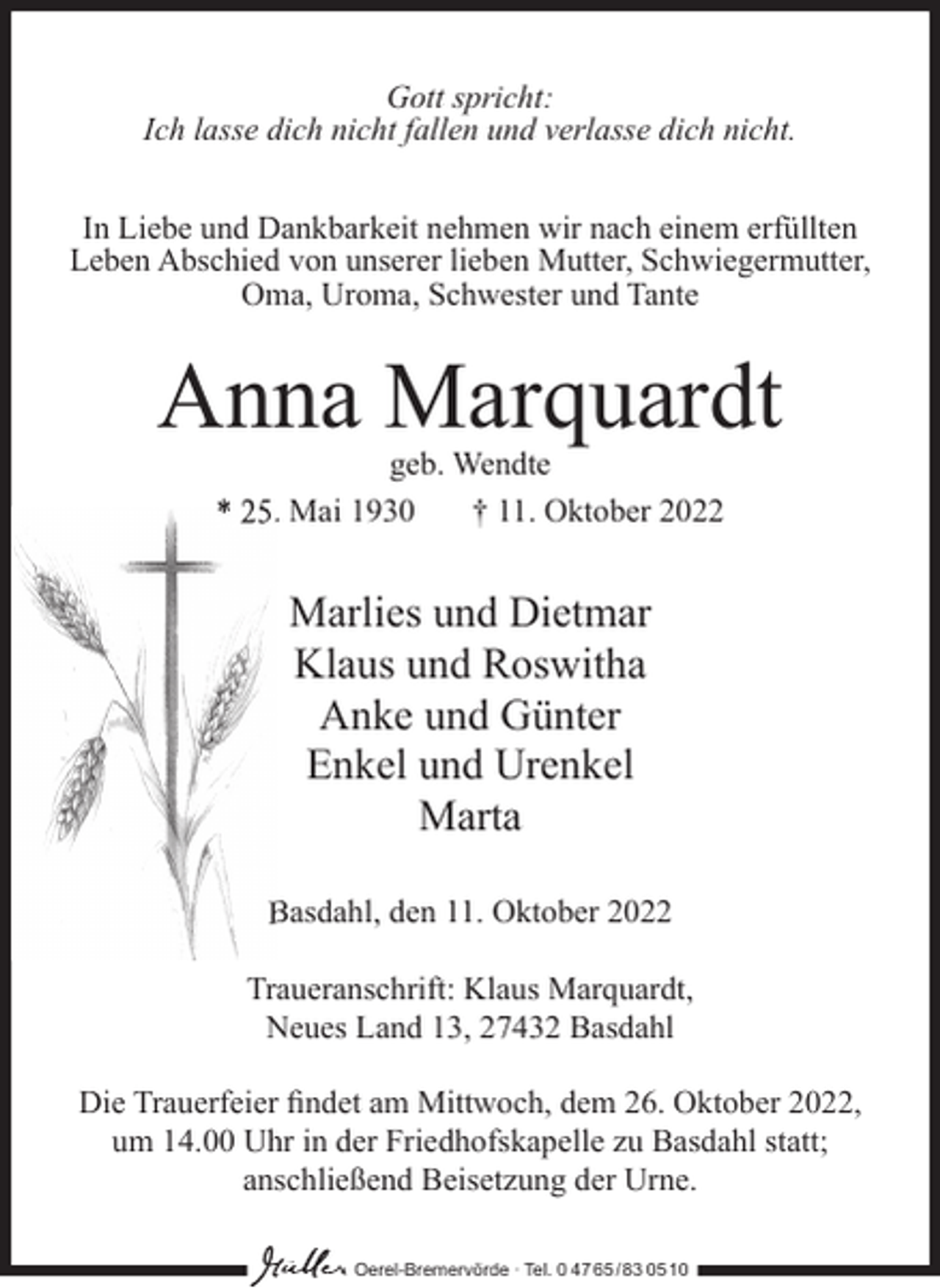 <p>Gott spricht:<br />Ich lasse dich nicht fallen und verlasse dich nicht.<br />In Liebe und Dankbarkeit nehmen wir nach einem erfüllten<br />Leben Abschied von unserer lieben Mutter, Schwiegermutter,<br />Oma, Uroma, Schwester und Tante</p><p>Anna Marquardt<br />geb. Wendte<br />* 25. Mai 1930<br />† 11. Oktober 2022</p><p>Marlies und Dietmar<br />Klaus und Roswitha<br />Anke und Günter<br />Enkel und Urenkel<br />Marta<br />Basdahl, den 11. Oktober 2022<br />Traueranschrift: Klaus Marquardt,<br />Neues Land 13, 27432 Basdahl<br />Die Trauerfeier ﬁndet am Mittwoch, dem 26. Oktober 2022,<br />um 14.00 Uhr in der Friedhofskapelle zu Basdahl statt;<br />anschließend Beisetzung der Urne.<br />Oerel-Bremervörde ∙ Tel. 0 47 65 /83 05 10</p>