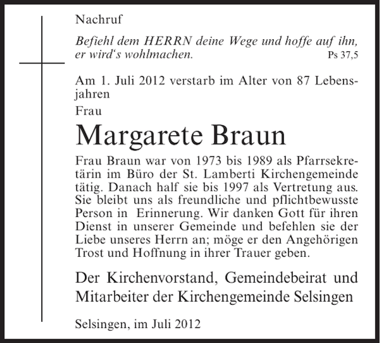 <p>Nachruf<br />Befiehl dem HERRN deine Wege und hoffe auf ihn,<br />Ps 37,5<br />er wird‘s wohlmachen.<br />Am 1. Juli 2012 verstarb im Alter von 87 Lebensjahren<br />Frau</p><p>Margarete Braun<br />Frau Braun war von 1973 bis 1989 als Pfarrsekretärin im Büro der St. Lamberti Kirchengemeinde<br />tätig. Danach half sie bis 1997 als Vertretung aus.<br />Sie bleibt uns als freundliche und pflichtbewusste<br />Person in Erinnerung. Wir danken Gott für ihren<br />Dienst in unserer Gemeinde und befehlen sie der<br />Liebe unseres Herrn an; möge er den Angehörigen<br />Trost und Hoffnung in ihrer Trauer geben.</p><p>Der Kirchenvorstand, Gemeindebeirat und<br />Mitarbeiter der Kirchengemeinde Selsingen<br />Selsingen, im Juli 2012</p>