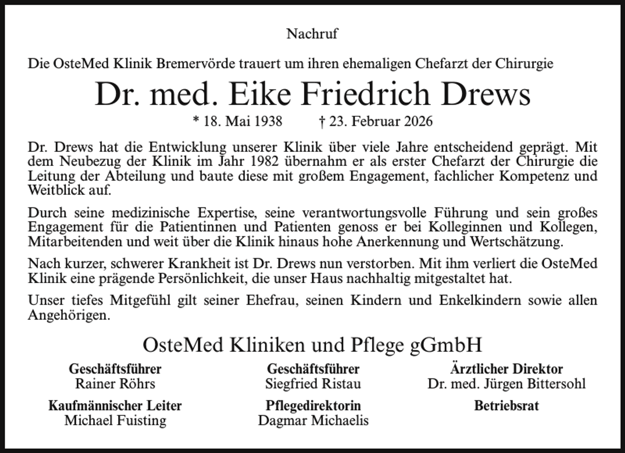 <p>Nachruf<br />Die OsteMed Klinik Bremervörde trauert um ihren ehemaligen Chefarzt der Chirurgie</p><p>Dr. med. Eike Friedrich Drews<br />* 18. Mai 1938</p><p>† 23. Februar 2026</p><p>Dr. Drews hat die Entwicklung unserer Klinik über viele Jahre entscheidend geprägt. Mit<br />dem Neubezug der Klinik im Jahr 1982 übernahm er als erster Chefarzt der Chirurgie die<br />Leitung der Abteilung und baute diese mit großem Engagement, fachlicher Kompetenz und<br />Weitblick auf.<br />Durch seine medizinische Expertise, seine verantwortungsvolle Führung und sein großes<br />Engagement für die Patientinnen und Patienten genoss er bei Kolleginnen und Kollegen,<br />Mitarbeitenden und weit über die Klinik hinaus hohe Anerkennung und Wertschätzung.<br />Nach kurzer, schwerer Krankheit ist Dr. Drews nun verstorben. Mit ihm verliert die OsteMed<br />Klinik eine prägende Persönlichkeit, die unser Haus nachhaltig mitgestaltet hat.<br />Unser tiefes Mitgefühl gilt seiner Ehefrau, seinen Kindern und Enkelkindern sowie allen<br />Angehörigen.</p><p>OsteMed Kliniken und Pflege gGmbH<br />Geschäftsführer<br />Rainer Röhrs</p><p>Geschäftsführer<br />Siegfried Ristau</p><p>Ärztlicher Direktor<br />Dr. med. Jürgen Bittersohl</p><p>Kaufmännischer Leiter<br />Michael Fuisting</p><p>Pflegedirektorin<br />Dagmar Michaelis</p><p>Betriebsrat</p>