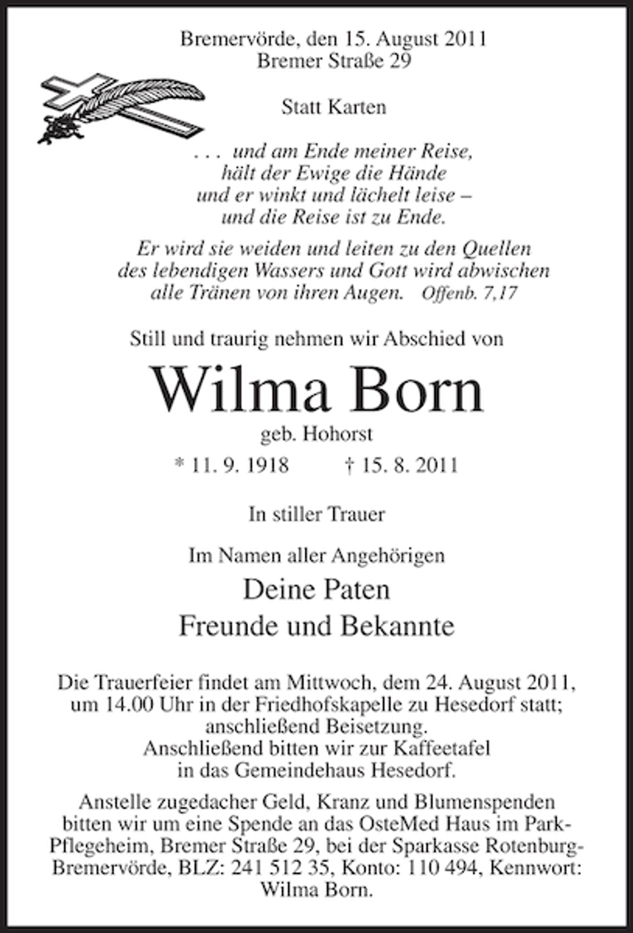 <p>Bremervörde, den 15. August 2011<br />Bremer Straße 29<br />Statt Karten<br />. . . und am Ende meiner Reise,<br />hält der Ewige die Hände<br />und er winkt und lächelt leise –<br />und die Reise ist zu Ende.<br />Er wird sie weiden und leiten zu den Quellen<br />des lebendigen Wassers und Gott wird abwischen<br />alle Tränen von ihren Augen. Offenb. 7,17<br />Still und traurig nehmen wir Abschied von</p><p>Wilma Born<br />geb. Hohorst<br />* 11. 9. 1918<br />† 15. 8. 2011<br />In stiller Trauer<br />Im Namen aller Angehörigen</p><p>Deine Paten<br />Freunde und Bekannte<br />Die Trauerfeier findet am Mittwoch, dem 24. August 2011,<br />um 14.00 Uhr in der Friedhofskapelle zu Hesedorf statt;<br />anschließend Beisetzung.<br />Anschließend bitten wir zur Kaffeetafel<br />in das Gemeindehaus Hesedorf.<br />Anstelle zugedacher Geld, Kranz und Blumenspenden<br />bitten wir um eine Spende an das OsteMed Haus im ParkPflegeheim, Bremer Straße 29, bei der Sparkasse RotenburgBremervörde, BLZ: 241 512 35, Konto: 110 494, Kennwort:<br />Wilma Born.</p>