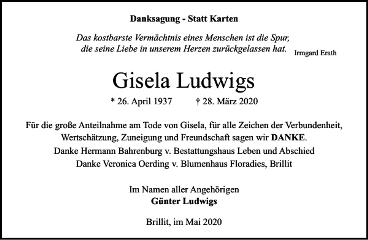<p>Danksagung - Statt Karten<br />Das kostbarste Vermächtnis eines Menschen ist die Spur,<br />die seine Liebe in unserem Herzen zurückgelassen hat.</p><p>Irmgard Erath</p><p>Gisela Ludwigs</p><p>* 26. April 1937</p><p>† 28. März 2020</p><p>Für die große Anteilnahme am Tode von Gisela, für alle Zeichen der Verbundenheit,<br />Wertschätzung, Zuneigung und Freundschaft sagen wir DANKE.<br />Danke Hermann Bahrenburg v. Bestattungshaus Leben und Abschied<br />Danke Veronica Oerding v. Blumenhaus Floradies, Brillit<br />Im Namen aller Angehörigen<br />Günter Ludwigs<br />Brillit, im Mai 2020</p>
