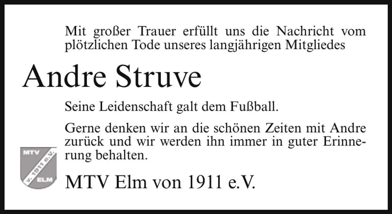 <p>Mit großer Trauer erfüllt uns die Nachricht vom<br />plötzlichen Tode unseres langjährigen Mitgliedes</p><p>Andre Struve<br />Seine Leidenschaft galt dem Fußball.<br />Gerne denken wir an die schönen Zeiten mit Andre<br />zurück und wir werden ihn immer in guter Erinnerung behalten.</p><p>MTV Elm von 1911 e.V.</p>