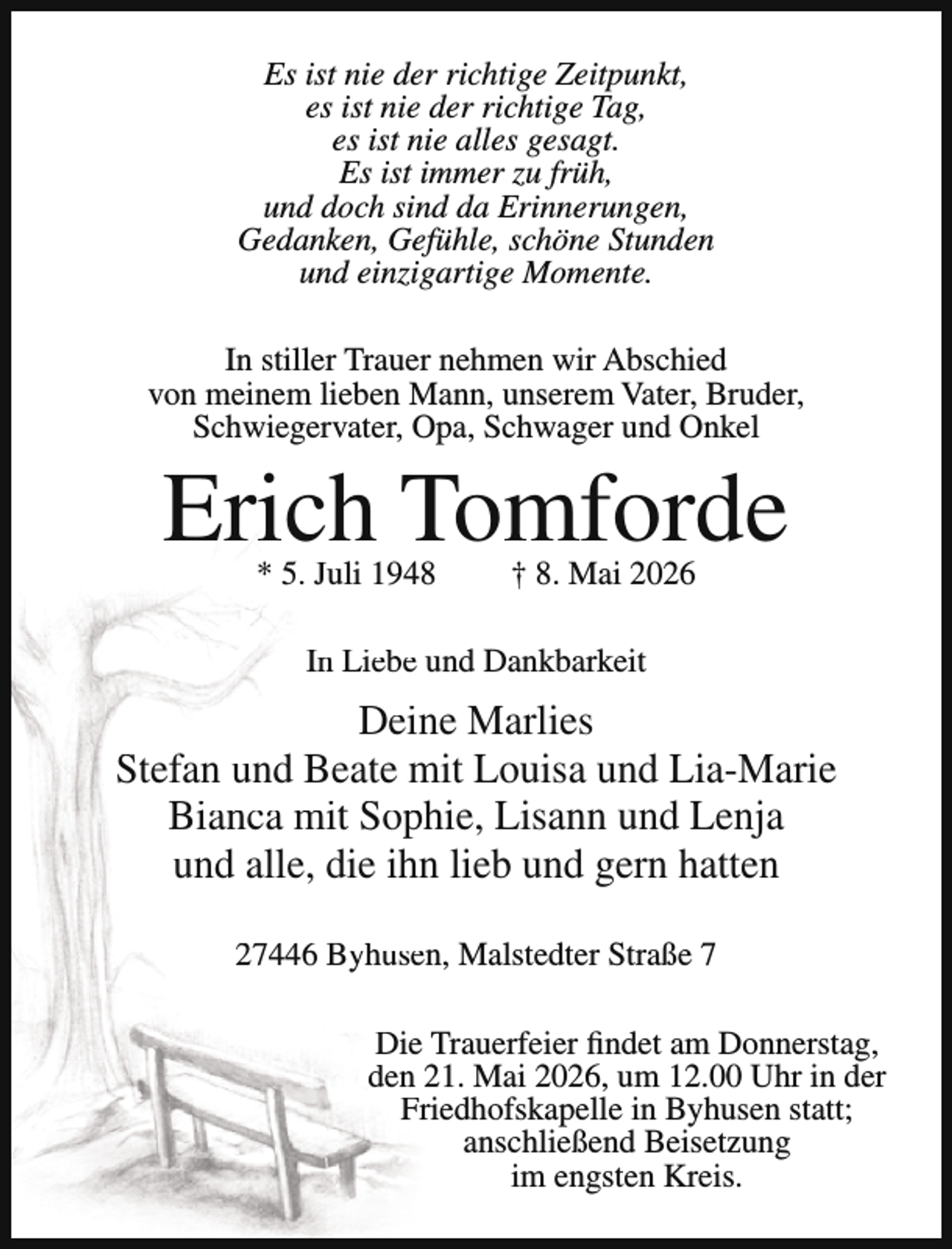 <p>Es ist nie der richtige Zeitpunkt,<br />es ist nie der richtige Tag,<br />es ist nie alles gesagt.<br />Es ist immer zu früh,<br />und doch sind da Erinnerungen,<br />Gedanken, Gefühle, schöne Stunden<br />und einzigartige Momente.<br />In stiller Trauer nehmen wir Abschied<br />von meinem lieben Mann, unserem Vater, Bruder,<br />Schwiegervater, Opa, Schwager und Onkel</p><p>Erich Tomforde<br />* 5. Juli 1948</p><p>† 8. Mai 2026</p><p>In Liebe und Dankbarkeit</p><p>Deine Marlies<br />Stefan und Beate mit Louisa und Lia-Marie<br />Bianca mit Sophie, Lisann und Lenja<br />und alle, die ihn lieb und gern hatten<br />27446 Byhusen, Malstedter Straße 7<br />Die Trauerfeier findet am Donnerstag,<br />den 21. Mai 2026, um 12.00 Uhr in der<br />Friedhofskapelle in Byhusen statt;<br />anschließend Beisetzung<br />im engsten Kreis.</p>