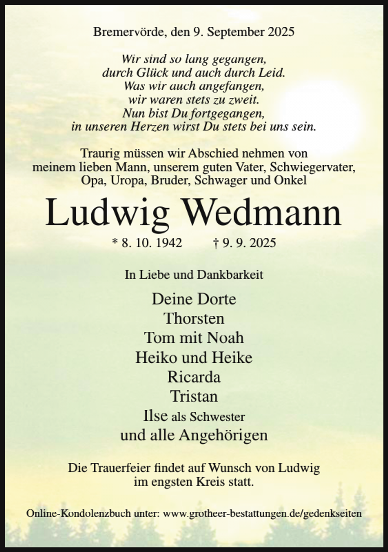 <p>Bremervörde, den 9. September 2025<br />Wir sind so lang gegangen,<br />durch Glück und auch durch Leid.<br />Was wir auch angefangen,<br />wir waren stets zu zweit.<br />Nun bist Du fortgegangen,<br />in unseren Herzen wirst Du stets bei uns sein.<br />Traurig müssen wir Abschied nehmen von<br />meinem lieben Mann, unserem guten Vater, Schwiegervater,<br />Opa, Uropa, Bruder, Schwager und Onkel</p><p>Ludwig Wedmann<br />* 8. 10. 1942</p><p>† 9. 9. 2025</p><p>In Liebe und Dankbarkeit</p><p>Deine Dorte<br />Thorsten<br />Tom mit Noah<br />Heiko und Heike<br />Ricarda<br />Tristan<br />Ilse als Schwester<br />und alle Angehörigen<br />Die Trauerfeier findet auf Wunsch von Ludwig<br />im engsten Kreis statt.<br />Online-Kondolenzbuch unter: www.grotheer-bestattungen.de/gedenkseiten</p>
