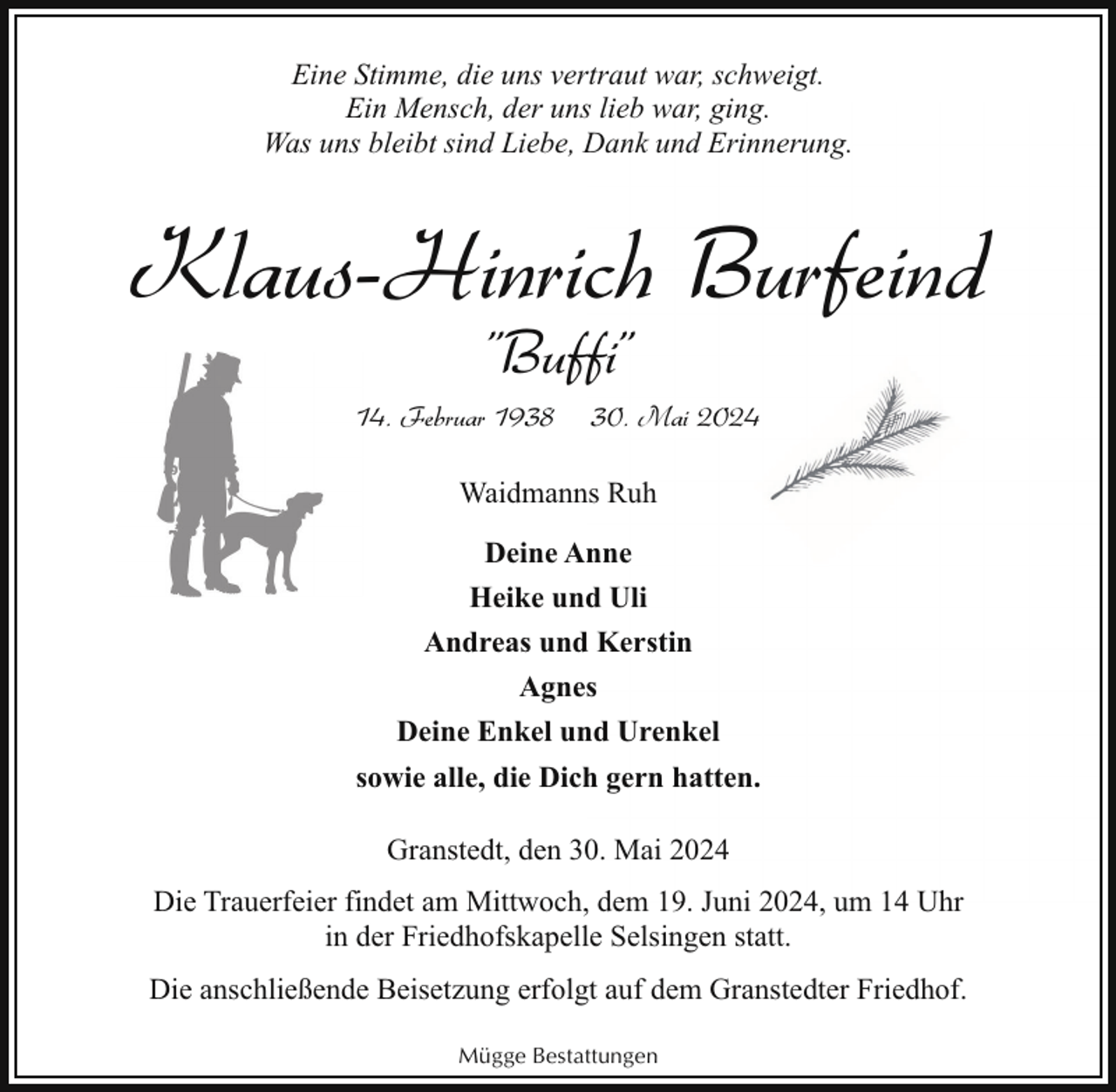 <p>Eine Stimme, die uns vertraut war, schweigt.<br />Ein Mensch, der uns lieb war, ging.<br />Was uns bleibt sind Liebe, Dank und Erinnerung.</p><p>Klaus-Hinrich Burfeind<br />"Buffi"</p><p>14. Februar 1938</p><p>30. Mai 2024</p><p>Waidmanns Ruh<br />Deine Anne<br />Heike und Uli<br />Andreas und Kerstin<br />Agnes<br />Deine Enkel und Urenkel<br />sowie alle, die Dich gern hatten.<br />Granstedt, den 30. Mai 2024<br />Die Trauerfeier findet am Mittwoch, dem 19. Juni 2024, um 14 Uhr<br />in der Friedhofskapelle Selsingen statt.<br />Die anschließende Beisetzung erfolgt auf dem Granstedter Friedhof.<br />Mügge Bestattungen</p>