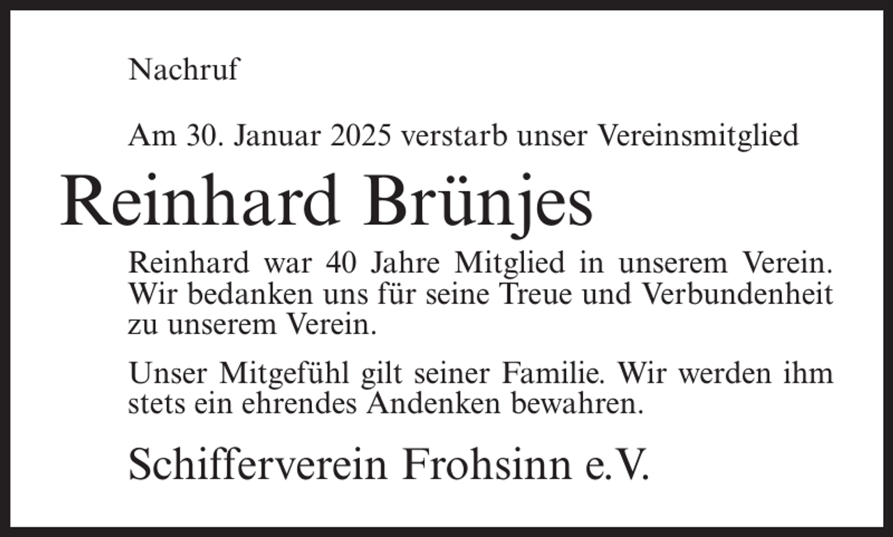 <p>Nachruf<br />Am 30. Januar 2025 verstarb unser Vereinsmitglied</p><p>Reinhard Brünjes<br />Reinhard war 40 Jahre Mitglied in unserem Verein.<br />Wir bedanken uns für seine Treue und Verbundenheit<br />zu unserem Verein.<br />Unser Mitgefühl gilt seiner Familie. Wir werden ihm<br />stets ein ehrendes Andenken bewahren.</p><p>Schifferverein Frohsinn e.V.</p>