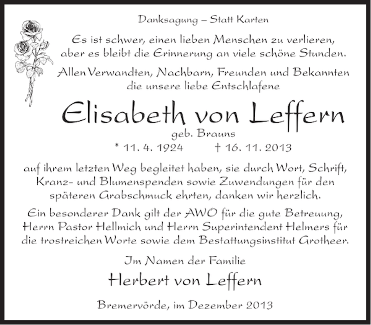 <p>Danksagung – Statt Karten</p><p>Es ist schwer, einen lieben Menschen zu verlieren,<br />aber es bleibt die Erinnerung an viele schöne Stunden.<br />Allen Verwandten, Nachbarn, Freunden und Bekannten<br />die unsere liebe Entschlafene</p><p>Elisabeth von Leffern<br />geb. Brauns<br />* 11. 4. 1924 † 16. 11. 2013</p><p>auf ihrem letzten Weg begleitet haben, sie durch Wort, Schrift,<br />Kranz- und Blumenspenden sowie Zuwendungen für den<br />späteren Grabschmuck ehrten, danken wir herzlich.<br />Ein besonderer Dank gilt der AWO für die gute Betreuung,<br />Herrn Pastor Hellmich und Herrn Superintendent Helmers für<br />die trostreichen Worte sowie dem Bestattungsinstitut Grotheer.<br />Im Namen der Familie</p><p>Herbert von Leffern<br />Bremervörde, im Dezember 2013</p>