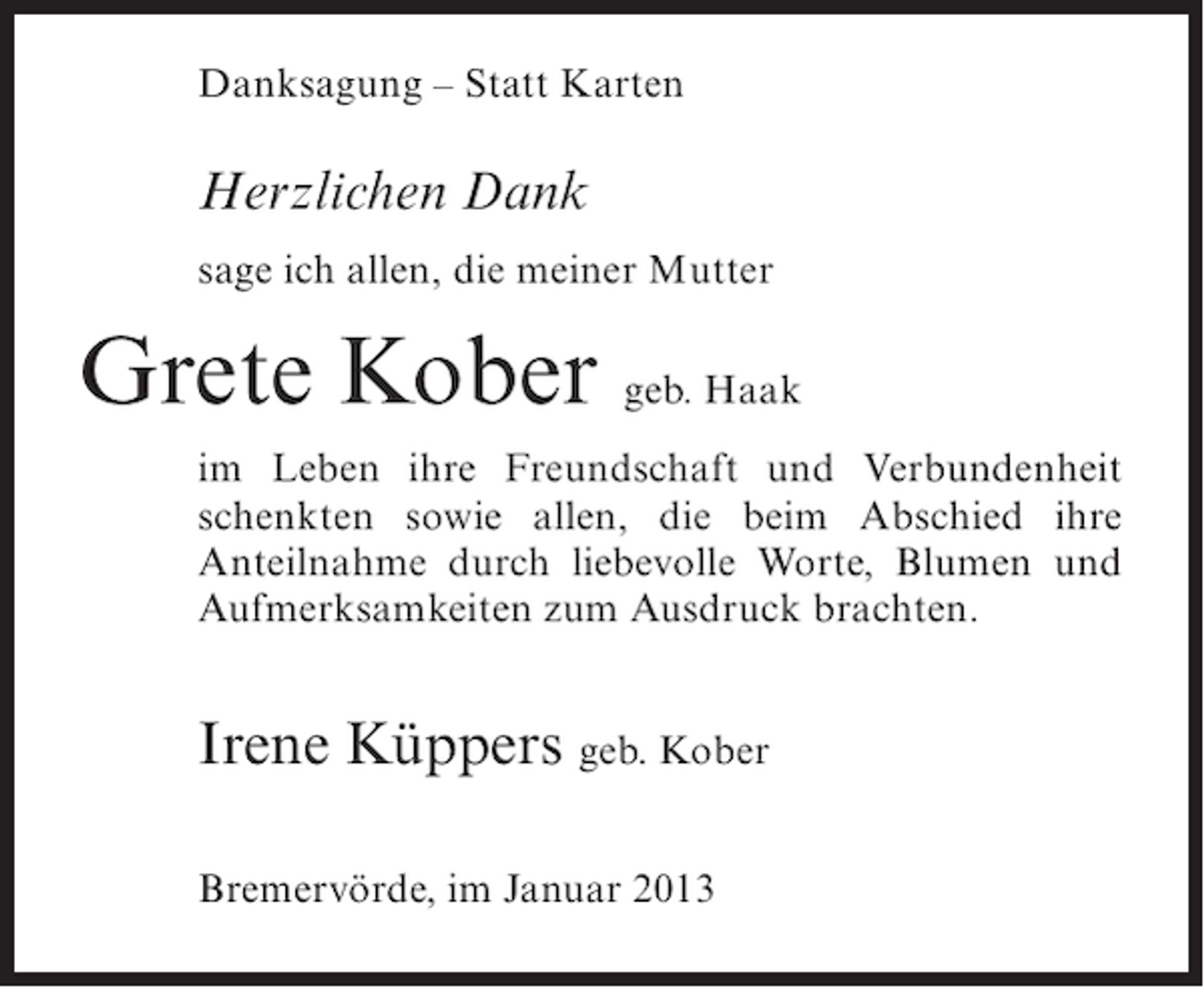 <p>Danksagung – Statt Karten</p><p>Herzlichen Dank<br />sage ich allen, die meiner Mutter</p><p>Grete Kober geb. Haak<br />im Leben ihre Freundschaft und Verbundenheit<br />schenkten sowie allen, die beim Abschied ihre<br />Anteilnahme durch liebevolle Worte, Blumen und<br />Aufmerksamkeiten zum Ausdruck brachten.</p><p>Irene Küppers geb. Kober<br />Bremervörde, im Januar 2013</p>