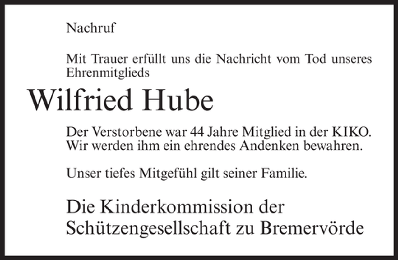 <p>Nachruf<br />Mit Trauer erfüllt uns die Nachricht vom Tod unseres<br />Ehrenmitglieds</p><p>Wilfried Hube<br />Der Verstorbene war 44 Jahre Mitglied in der KIKO.<br />Wir werden ihm ein ehrendes Andenken bewahren.<br />Unser tiefes Mitgefühl gilt seiner Familie.</p><p>Die Kinderkommission der<br />Schützengesellschaft zu Bremervörde</p>