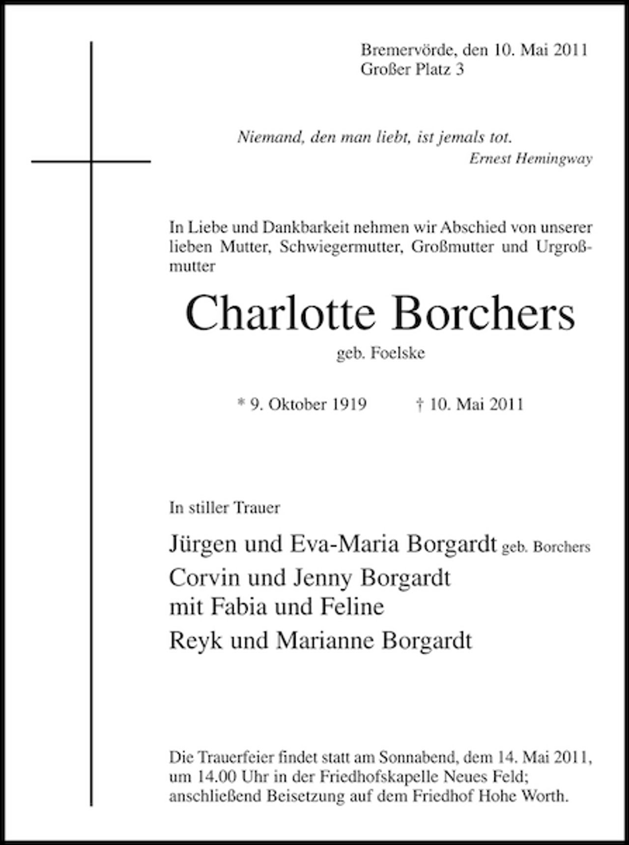 <p>Bremervörde, den 10. Mai 2011 Großer Platz 3</p>
<p>Niemand, den man liebt, ist jemals tot.<br />Ernest Hemingway</p>
<p>In Liebe und Dankbarkeit nehmen wir Abschied von unserer lieben Mutter, Schwiegermutter, Großmutter und Urgroßmutter</p>
<p>Charlotte Borchers<br />geb. Foelske * 9. Oktober 1919 † 10. Mai 2011</p>
<p>In stiller Trauer</p>
<p>Jürgen und Eva-Maria Borgardt geb. Borchers</p>
<p>Corvin und Jenny Borgardt mit Fabia und Feline</p>
<p>Reyk und Marianne Borgardt</p>
<p>Die Trauerfeier findet statt am Sonnabend, dem 14. Mai 2011, um 14.00 Uhr in der Friedhofskapelle Neues Feld; anschließend Beisetzung auf dem Friedhof Hohe Worth.</p>