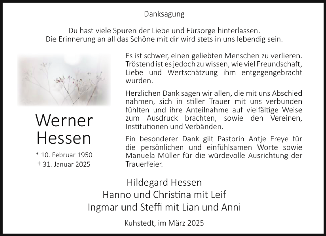 <p>Danksagung<br />Du hast viele Spuren der Liebe und Fürsorge hinterlassen.<br />Die Erinnerung an all das Schöne mit dir wird stets in uns lebendig sein.</p><p>Werner<br />Hessen<br />* 10. Februar 1950<br />† 31. Januar 2025</p><p>Es ist schwer, einen geliebten Menschen zu verlieren.<br />Tröstend ist es jedoch zu wissen, wie viel Freundschaft,<br />Liebe und Wertschätzung ihm entgegengebracht<br />wurden.<br />Herzlichen Dank sagen wir allen, die mit uns Abschied<br />nahmen, sich in stiller Trauer mit uns verbunden<br />fühlten und ihre Anteilnahme auf vielfältige Weise<br />zum Ausdruck brachten, sowie den Vereinen,<br />Institutionen und Verbänden.<br />Ein besonderer Dank gilt Pastorin Antje Freye für<br />die persönlichen und einfühlsamen Worte sowie<br />Manuela Müller für die würdevolle Ausrichtung der<br />Trauerfeier.</p><p>Hildegard Hessen<br />Hanno und Christina mit Leif<br />Ingmar und Steﬃ mit Lian und Anni<br />Kuhstedt, im März 2025</p>