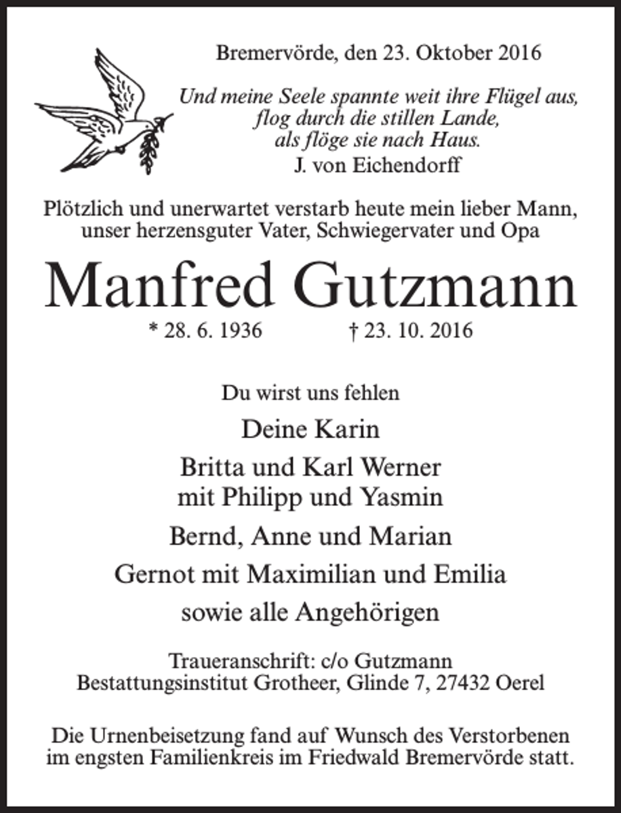 <p>Bremervörde, den 23. Oktober 2016<br />Und meine Seele spannte weit ihre Flügel aus,<br />flog durch die stillen Lande,<br />als flöge sie nach Haus.<br />J. von Eichendorff<br />Plötzlich und unerwartet verstarb heute mein lieber Mann,<br />unser herzensguter Vater, Schwiegervater und Opa</p><p>Manfred Gutzmann<br />* 28. 6. 1936</p><p>† 23. 10. 2016</p><p>Du wirst uns fehlen</p><p>Deine Karin<br />Britta und Karl Werner<br />mit Philipp und Yasmin<br />Bernd, Anne und Marian<br />Gernot mit Maximilian und Emilia<br />sowie alle Angehörigen<br />Traueranschrift: c/o Gutzmann<br />Bestattungsinstitut Grotheer, Glinde 7, 27432 Oerel<br />Die Urnenbeisetzung fand auf Wunsch des Verstorbenen<br />im engsten Familienkreis im Friedwald Bremervörde statt.</p>