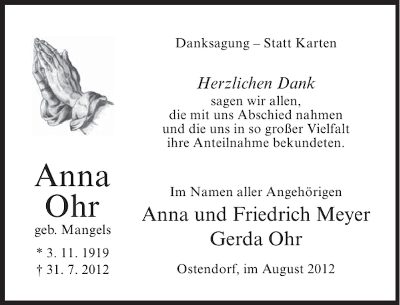 <p>Danksagung – Statt Karten</p><p>Herzlichen Dank<br />sagen wir allen,<br />die mit uns Abschied nahmen<br />und die uns in so großer Vielfalt<br />ihre Anteilnahme bekundeten.</p><p>Anna<br />Ohr</p><p>geb. Mangels<br />* 3. 11. 1919<br />† 31. 7. 2012</p><p>Im Namen aller Angehörigen</p><p>Anna und Friedrich Meyer<br />Gerda Ohr<br />Ostendorf, im August 2012</p>