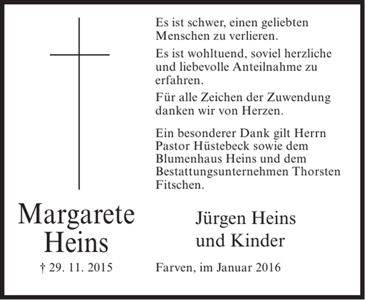 <p>Es ist schwer, einen geliebten<br />Menschen zu verlieren.<br />Es ist wohltuend, soviel herzliche<br />und liebevolle Anteilnahme zu<br />erfahren.<br />Für alle Zeichen der Zuwendung<br />danken wir von Herzen.<br />Ein besonderer Dank gilt Herrn<br />Pastor Hüstebeck sowie dem<br />Blumenhaus Heins und dem<br />Bestattungsunternehmen Thorsten<br />Fitschen.</p><p>Margarete<br />Heins<br />† 29. 11. 2015</p><p>Jürgen Heins<br />und Kinder<br />Farven, im Januar 2016</p>