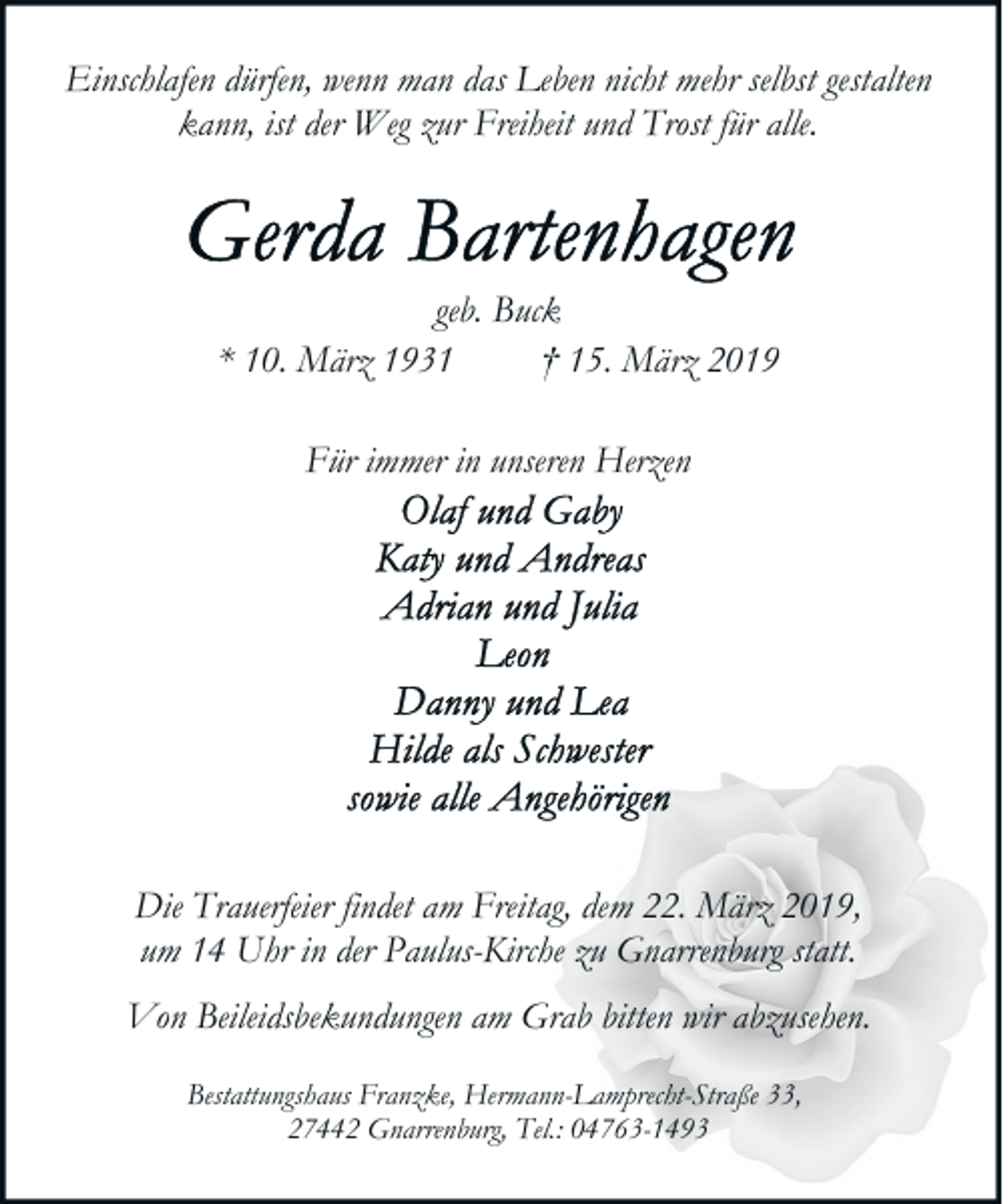 <p>Einschlafen dürfen, wenn man das Leben nicht mehr selbst gestalten<br />kann, ist der Weg zur Freiheit und Trost für alle.</p><p>geb. Buck<br />* 10. März 1931<br />† 15. März 2019<br />Für immer in unseren Herzen</p><p>Die Trauerfeier findet am Freitag, dem 22. März 2019,<br />um 14 Uhr in der Paulus-Kirche zu Gnarrenburg statt.<br />Von Beileidsbekundungen am Grab bitten wir abzusehen.<br />Bestattungshaus Franzke, Hermann-Lamprecht-Straße 33,<br />27442 Gnarrenburg, Tel.: 04763-1493</p>