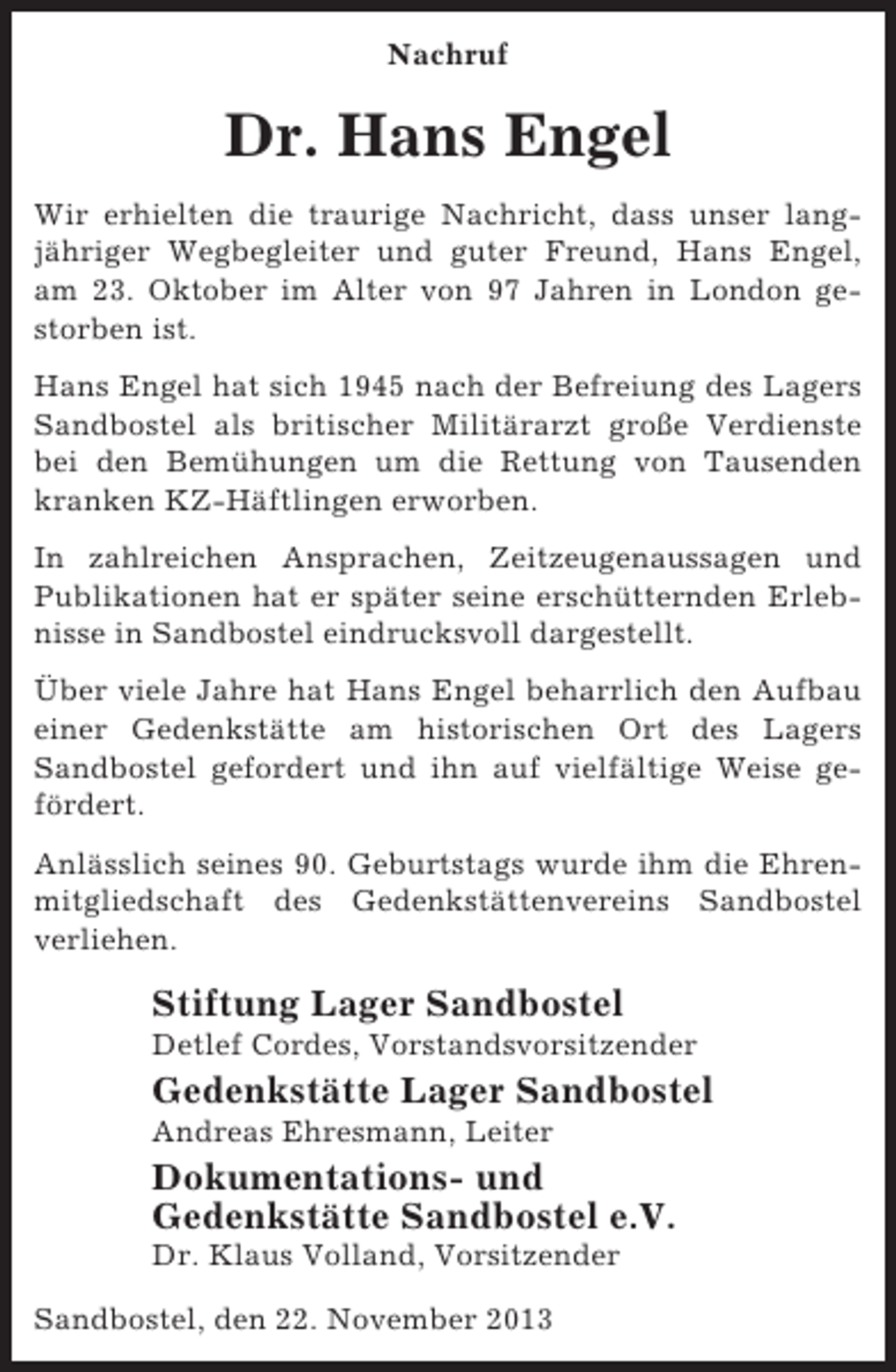 <p>Nachruf</p><p>Dr. Hans Engel<br />Wir erhielten die traurige Nachricht, dass unser langjähriger Wegbegleiter und guter Freund, Hans Engel,<br />am 23. Oktober im Alter von 97 Jahren in London gestorben ist.<br />Hans Engel hat sich 1945 nach der Befreiung des Lagers<br />Sandbostel als britischer Militärarzt große Verdienste<br />bei den Bemühungen um die Rettung von Tausenden<br />kranken KZ-Häftlingen erworben.<br />In zahlreichen Ansprachen, Zeitzeugenaussagen und<br />Publikationen hat er später seine erschütternden Erlebnisse in Sandbostel eindrucksvoll dargestellt.<br />Über viele Jahre hat Hans Engel beharrlich den Aufbau<br />einer Gedenkstätte am historischen Ort des Lagers<br />Sandbostel gefordert und ihn auf vielfältige Weise gefördert.<br />Anlässlich seines 90. Geburtstags wurde ihm die Ehrenmitgliedschaft des Gedenkstättenvereins Sandbostel<br />verliehen.</p><p>Stiftung Lager Sandbostel<br />Detlef Cordes, Vorstandsvorsitzender</p><p>Gedenkstätte Lager Sandbostel<br />Andreas Ehresmann, Leiter</p><p>Dokumentations- und<br />Gedenkstätte Sandbostel e.V.<br />Dr. Klaus Volland, Vorsitzender<br />Sandbostel, den 22. November 2013</p>