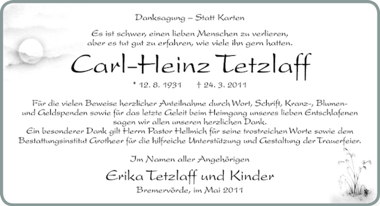 <p>Danksagung – Statt Karten Es ist schwer, einen lieben Menschen zu verlieren, aber es tut gut zu erfahren, wie viele ihn gern hatten.</p><p>Carl-Heinz Tetzlaff<br />* 12. 8. 1931 † 24. 3. 2011 Für die vielen Beweise herzlicher Anteilnahme durch Wort, Schrift, Kranz-, Blumenund Geldspenden sowie für das letzte Geleit beim Heimgang unseres lieben Entschlafenen sagen wir allen unseren herzlichen Dank. Ein besonderer Dank gilt Herrn Pastor Hellmich für seine trostreichen Worte sowie dem Bestattungsinstitut Grotheer für die hilfreiche Unterstützung und Gestaltung der Trauerfeier. Im Namen aller Angehörigen</p><p>Erika Tetzlaff und Kinder<br />Bremervörde, im Mai 2011</p>