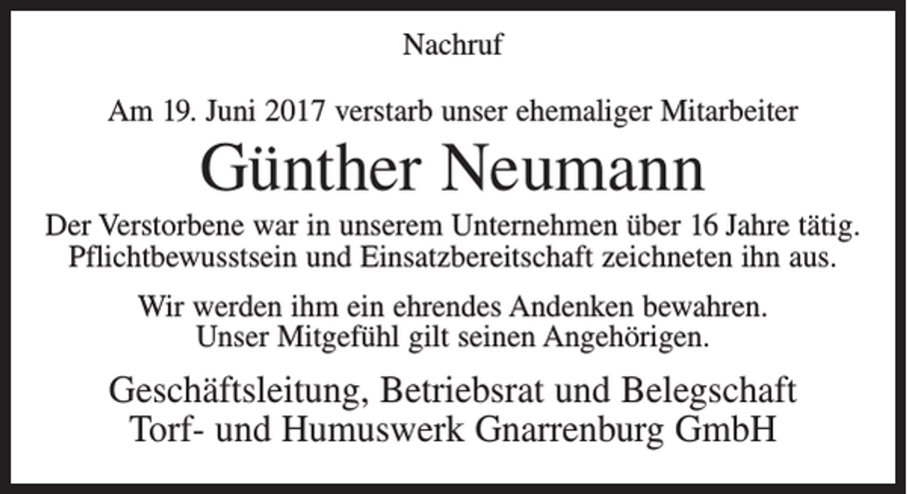 <p>Nachruf<br />Am 19. Juni 2017 verstarb unser ehemaliger Mitarbeiter</p><p>Günther Neumann<br />Der Verstorbene war in unserem Unternehmen über 16 Jahre tätig.<br />Pflichtbewusstsein und Einsatzbereitschaft zeichneten ihn aus.<br />Wir werden ihm ein ehrendes Andenken bewahren.<br />Unser Mitgefühl gilt seinen Angehörigen.</p><p>Geschäftsleitung, Betriebsrat und Belegschaft<br />Torf- und Humuswerk Gnarrenburg GmbH</p>