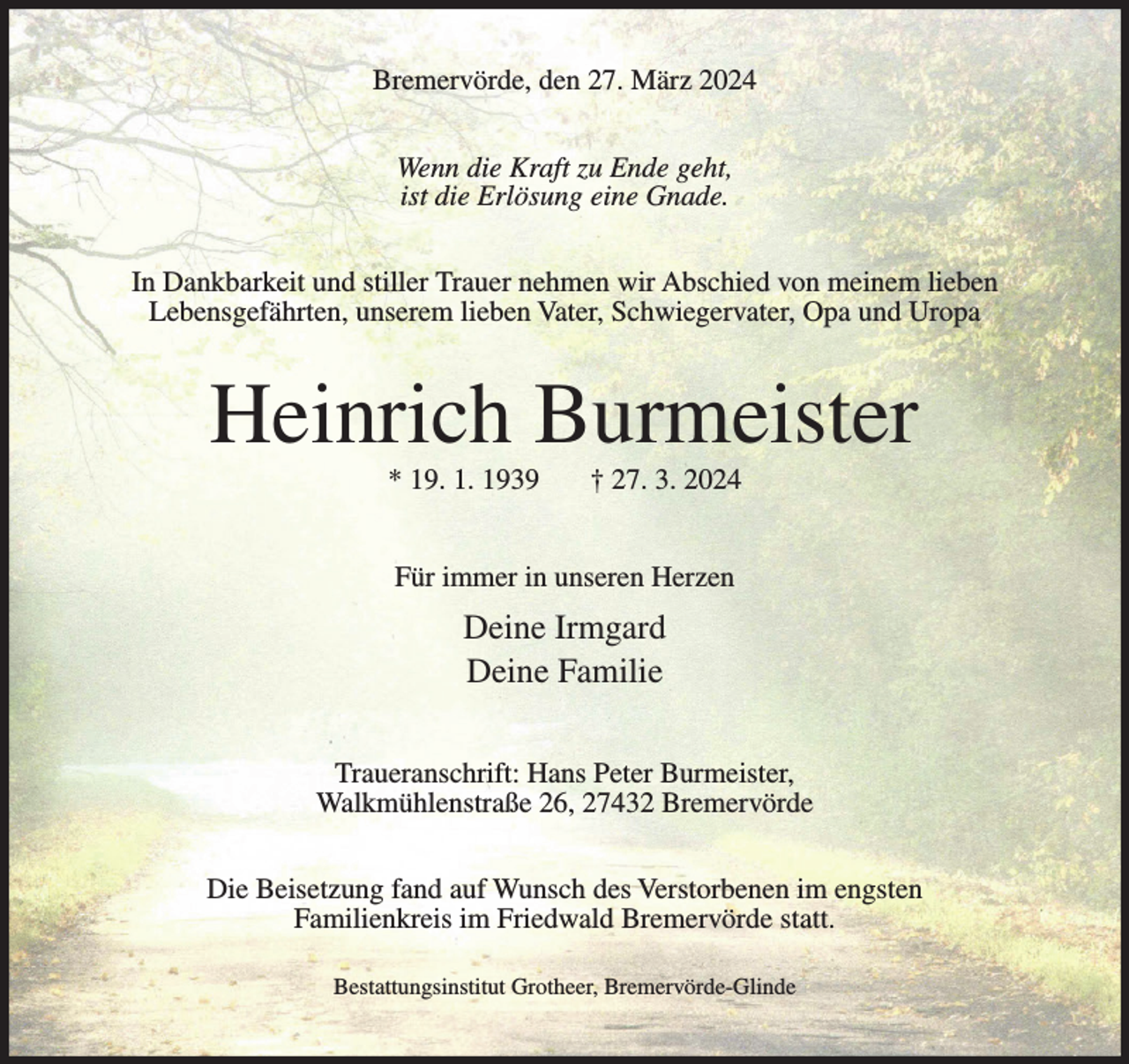 <p>Bremervörde, den 27. März 2024<br />Wenn die Kraft zu Ende geht,<br />ist die Erlösung eine Gnade.<br />In Dankbarkeit und stiller Trauer nehmen wir Abschied von meinem lieben<br />Lebensgefährten, unserem lieben Vater, Schwiegervater, Opa und Uropa</p><p>Heinrich Burmeister<br />* 19. 1. 1939</p><p>† 27. 3. 2024</p><p>Für immer in unseren Herzen</p><p>Deine Irmgard<br />Deine Familie<br />Traueranschrift: Hans Peter Burmeister,<br />Walkmühlenstraße 26, 27432 Bremervörde<br />Die Beisetzung fand auf Wunsch des Verstorbenen im engsten<br />Familienkreis im Friedwald Bremervörde statt.<br />Bestattungsinstitut Grotheer, Bremervörde-Glinde</p>