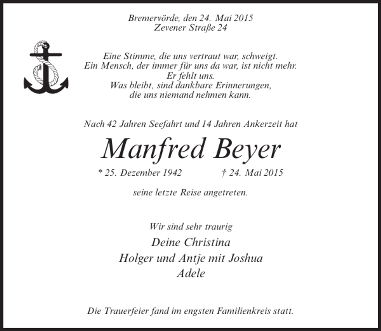 <p>Bremervörde, den 24. Mai 2015<br />Zevener Straße 24<br />Eine Stimme, die uns vertraut war, schweigt.<br />Ein Mensch, der immer für uns da war, ist nicht mehr.<br />Er fehlt uns.<br />Was bleibt, sind dankbare Erinnerungen,<br />die uns niemand nehmen kann.<br />Nach 42 Jahren Seefahrt und 14 Jahren Ankerzeit hat</p><p>Manfred Beyer<br />* 25. Dezember 1942 † 24. Mai 2015<br />seine letzte Reise angetreten.<br />Wir sind sehr traurig</p><p>Deine Christina<br />Holger und Antje mit Joshua<br />Adele<br />Die Trauerfeier fand im engsten Familienkreis statt.</p>