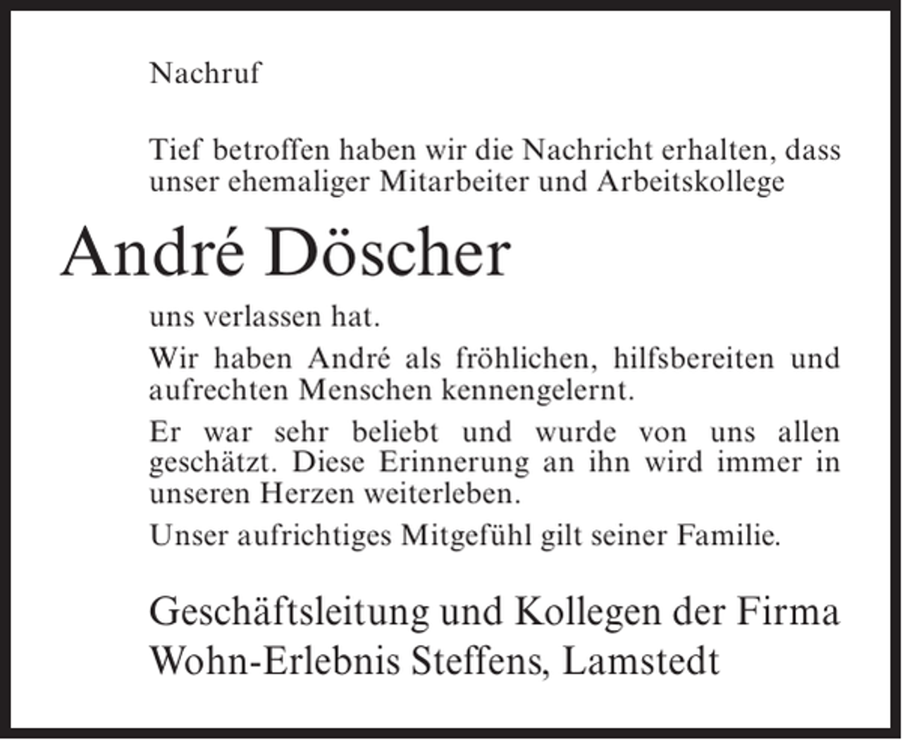 <p>Nachruf<br />Tief betroffen haben wir die Nachricht erhalten, dass<br />unser ehemaliger Mitarbeiter und Arbeitskollege</p><p>André Döscher<br />uns verlassen hat.<br />Wir haben André als fröhlichen, hilfsbereiten und<br />aufrechten Menschen kennengelernt.<br />Er war sehr beliebt und wurde von uns allen<br />geschätzt. Diese Erinnerung an ihn wird immer in<br />unseren Herzen weiterleben.<br />Unser aufrichtiges Mitgefühl gilt seiner Familie.</p><p>Geschäftsleitung und Kollegen der Firma<br />Wohn-Erlebnis Steffens, Lamstedt</p>