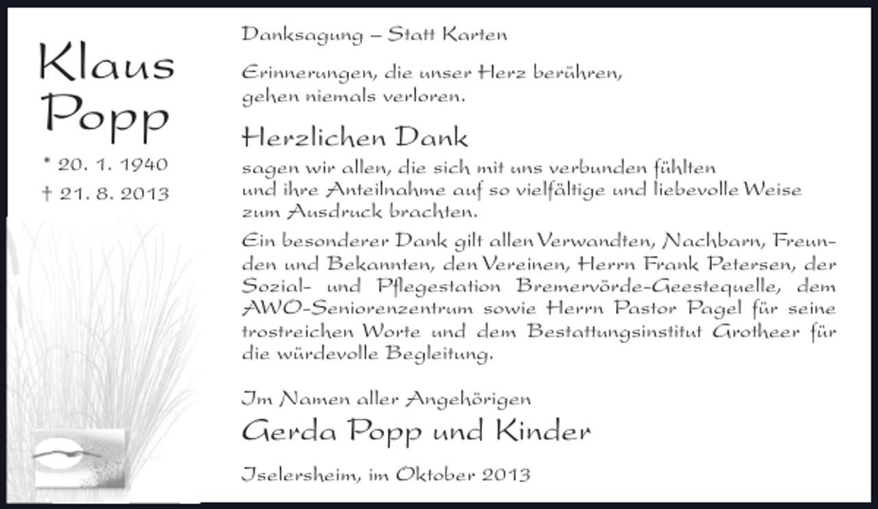 <p>Klaus<br />Popp</p><p>Danksagung – Statt Karten</p><p>* 20. 1. 1940<br />† 21. 8. 2013</p><p>sagen wir allen, die sich mit uns verbunden fühlten<br />und ihre Anteilnahme auf so vielfältige und liebevolle Weise<br />zum Ausdruck brachten.<br />Ein besonderer Dank gilt allen Verwandten, Nachbarn, Freunden und Bekannten, den Vereinen, Herrn Frank Petersen, der<br />Sozial- und Pflegestation Bremervörde-Geestequelle, dem<br />AWO-Seniorenzentrum sowie Herrn Pastor Pagel für seine<br />trostreichen Worte und dem Bestattungsinstitut Grotheer für<br />die würdevolle Begleitung.</p><p>Erinnerungen, die unser Herz berühren,<br />gehen niemals verloren.</p><p>Herzlichen Dank</p><p>Im Namen aller Angehörigen</p><p>Gerda Popp und Kinder<br />Iselersheim, im Oktober 2013</p>